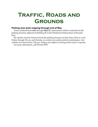 Traffic, Roads and
Grounds
Parking area work ongoing through end of May
Every weekend from now through May 27, maintenance will be conducted on the
parking structure adjacent to Building 29 on the Henderson Hall portion of the joint
base.
All vehicles must be removed from the parking structure no later than 4:30 p.m. each
Friday through 10 p.m. each Sunday so workers can safely perform maintenance. Any
vehicles not removed by 5:30 p.m. Fridays are subject to towing at the owner’s expense.
For more information, call 703-614-5979.
 