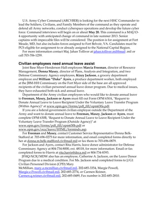 U.S. Army Cyber Command (ARCYBER) is looking for the next HHC Commander to
lead the Soldiers, Civilians, and Family Members of the command as they operate and
defend all Army networks, conduct cyberspace operations and develop the future cyber
force. Command interviews will begin on or about May 20. This command is a MAJ/O-
4 opportunity with anticipated change of command in late summer 2013. Senior
captains with impeccable files will be considered. The position is for assignment at Fort
Meade, MD, but also includes forces assigned to Fort Belvoir, VA. Candidates must be
PCS eligible for assignment to or already assigned to the National Capital Region.
For more information contact Maj. Jahan Tolliver at jahan.tolliver.mil@mail .mil or
call 703-706-1259.
Civilian employees need annual leave assist
Joint Base Myer-Henderson Hall employees Marcia Freeman, director of Resource
Management, Donna Maxey, director of Plans, Analysis and Integration, and two
Defense Commissary Agency employees, Kizzy Jackson, a grocery department
employee and William “Duke” Ayers, a produce department worker, both employed
at the JBM-HH Commissary on the Fort Myer side of the base are all approved
recipients of the civilian personnel annual leave donor program. Due to medical issues,
they have exhausted both sick and annual leave.
Department of the Army civilian employees who would like to donate annual leave
to Freeman, Maxey, Jackson or Ayers must fill out Form OPM 630A, "Request to
Donate Annual Leave to Leave Recipient Under the Voluntary Leave Transfer Program
(Within Agency)" at www.opm.gov/forms/pdf_fill/opm630a.pdf.
If you are a federal government civilian employee outside the Department of the
Army and want to donate annual leave to Freeman, Maxey, Jackson or Ayers, must
complete OPM 630B, "Request to Donate Annual Leave to Leave Recipient Under the
Voluntary Leave Transfer Program (Outside Agency)" at
www.opm.gov/forms/pdf_fill/opm630b.pdf or
www.opm.gov/oca/leave/HTML/formindx.asp.
For Freeman and Maxey, contact Customer Service Representative Donna Belk-
Stafford at 703-696-0275 for more information, and email completed forms directly to
her at donna.m.belk-staffford.civ@mail.mil or fax them to 703-696-0879.
For Jackson and Ayers, contact Rita Harris, leave donor administrator for Defense
Commissary Agency at 804-734-8000, ext. 48118, for more information. Email or fax
completed forms to Harris at rita.harris@deca.mil or 804-734-8393.
JFHQ-NCR/MDW also has an employee, Catherine A. Jackson, on the Leave Donor
Program due to a medical condition. For Ms. Jackson send completed forms to J/G1
Civilian Personnel Division (CPD) Mary
McMillian, mary.a.mcmillian.civ@mail.mil, 202-685-3354, Margie Powell,
Margie.e.Powell.civ@mail.mil, 202-685-2774, or Carmen Reimer,
Carmen.q.reimer.civ@mail.mil, 202-685-0489, Fax number is 202-685-2810.
 
