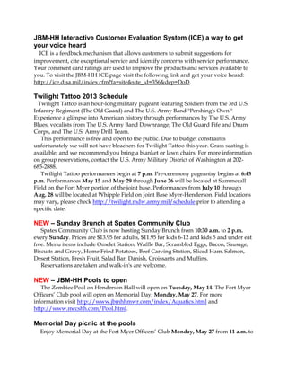 JBM-HH Interactive Customer Evaluation System (ICE) a way to get
your voice heard
ICE is a feedback mechanism that allows customers to submit suggestions for
improvement, cite exceptional service and identify concerns with service performance.
Your comment card ratings are used to improve the products and services available to
you. To visit the JBM-HH ICE page visit the following link and get your voice heard:
http://ice.disa.mil/index.cfm?fa=site&site_id=356&dep=DoD.
Twilight Tattoo 2013 Schedule
Twilight Tattoo is an hour-long military pageant featuring Soldiers from the 3rd U.S.
Infantry Regiment (The Old Guard) and The U.S. Army Band "Pershing's Own."
Experience a glimpse into American history through performances by The U.S. Army
Blues, vocalists from The U.S. Army Band Downrange, The Old Guard Fife and Drum
Corps, and The U.S. Army Drill Team.
This performance is free and open to the public. Due to budget constraints
unfortunately we will not have bleachers for Twilight Tattoo this year. Grass seating is
available, and we recommend you bring a blanket or lawn chairs. For more information
on group reservations, contact the U.S. Army Military District of Washington at 202-
685-2888.
Twilight Tattoo performances begin at 7 p.m. Pre-ceremony pageantry begins at 6:45
p.m. Performances May 15 and May 29 through June 26 will be located at Summerall
Field on the Fort Myer portion of the joint base. Performances from July 10 through
Aug. 28 will be located at Whipple Field on Joint Base Myer-Henderson. Field locations
may vary, please check http://twilight.mdw.army.mil/schedule prior to attending a
specific date.
NEW – Sunday Brunch at Spates Community Club
Spates Community Club is now hosting Sunday Brunch from 10:30 a.m. to 2 p.m.
every Sunday. Prices are $13.95 for adults, $11.95 for kids 6-12 and kids 5 and under eat
free. Menu items include Omelet Station, Waffle Bar, Scrambled Eggs, Bacon, Sausage,
Biscuits and Gravy, Home Fried Potatoes, Beef Carving Station, Sliced Ham, Salmon,
Desert Station, Fresh Fruit, Salad Bar, Danish, Croissants and Muffins.
Reservations are taken and walk-in's are welcome.
NEW – JBM-HH Pools to open
The Zembiec Pool on Henderson Hall will open on Tuesday, May 14. The Fort Myer
Officers’ Club pool will open on Memorial Day, Monday, May 27. For more
information visit http://www.jbmhhmwr.com/index/Aquatics.html and
http://www.mccshh.com/Pool.html.
Memorial Day picnic at the pools
Enjoy Memorial Day at the Fort Myer Officers’ Club Monday, May 27 from 11 a.m. to
 