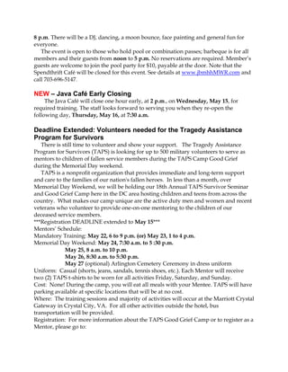8 p.m. There will be a DJ, dancing, a moon bounce, face painting and general fun for
everyone.
The event is open to those who hold pool or combination passes; barbeque is for all
members and their guests from noon to 5 p.m. No reservations are required. Member’s
guests are welcome to join the pool party for $10, payable at the door. Note that the
Spendthrift Café will be closed for this event. See details at www.jbmhhMWR.com and
call 703-696-5147.
NEW – Java Café Early Closing
The Java Café will close one hour early, at 2 p.m., on Wednesday, May 15, for
required training. The staff looks forward to serving you when they re-open the
following day, Thursday, May 16, at 7:30 a.m.
Deadline Extended: Volunteers needed for the Tragedy Assistance
Program for Survivors
There is still time to volunteer and show your support. The Tragedy Assistance
Program for Survivors (TAPS) is looking for up to 500 military volunteers to serve as
mentors to children of fallen service members during the TAPS Camp Good Grief
during the Memorial Day weekend.
TAPS is a nonprofit organization that provides immediate and long-term support
and care to the families of our nation's fallen heroes. In less than a month, over
Memorial Day Weekend, we will be holding our 18th Annual TAPS Survivor Seminar
and Good Grief Camp here in the DC area hosting children and teens from across the
country. What makes our camp unique are the active duty men and women and recent
veterans who volunteer to provide one-on-one mentoring to the children of our
deceased service members.
***Registration DEADLINE extended to May 15***
Mentors’ Schedule:
Mandatory Training: May 22, 6 to 9 p.m. (or) May 23, 1 to 4 p.m.
Memorial Day Weekend: May 24, 7:30 a.m. to 5 :30 p.m.
May 25, 8 a.m. to 10 p.m.
May 26, 8:30 a.m. to 5:30 p.m.
May 27 (optional) Arlington Cemetery Ceremony in dress uniform
Uniform: Casual (shorts, jeans, sandals, tennis shoes, etc.). Each Mentor will receive
two (2) TAPS t-shirts to be worn for all activities Friday, Saturday, and Sunday.
Cost: None! During the camp, you will eat all meals with your Mentee. TAPS will have
parking available at specific locations that will be at no cost.
Where: The training sessions and majority of activities will occur at the Marriott Crystal
Gateway in Crystal City, VA. For all other activities outside the hotel, bus
transportation will be provided.
Registration: For more information about the TAPS Good Grief Camp or to register as a
Mentor, please go to:
 
