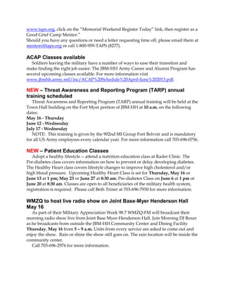 www.taps.org, click on the “Memorial Weekend Register Today” link, then register as a
Good Grief Camp Mentor.”
Should you have any questions or need a letter requesting time off, please email them at
mentors@taps.org or call 1-800-959-TAPS (8277).
ACAP Classes available
Soldiers leaving the military have a number of ways to ease their transition and
make finding the right job easier. The JBM-HH Army Career and Alumni Program has
several upcoming classes available. For more information visit
www.jbmhh.army.mil/inc/ACAP%20Schedule%20April-June%202013.pdf.
NEW – Threat Awareness and Reporting Program (TARP) annual
training scheduled
Threat Awareness and Reporting Program (TARP) annual training will be held at the
Town Hall building on the Fort Myer portion of JBM-HH at 10 a.m. on the following
dates:
May 16 - Thursday
June 12 - Wednesday
July 17 - Wednesday
NOTE: This training is given by the 902nd MI Group Fort Belvoir and is mandatory
for all US Army employees every calendar year. For more information call 703-696-0756.
NEW – Patient Education Classes
Adopt a healthy lifestyle -- attend a nutrition education class at Rader Clinic. The
Pre-diabetes class covers information on how to prevent or delay developing diabetes.
The Healthy Heart class covers lifestyle changes to improve high cholesterol and/or
high blood pressure. Upcoming Healthy Heart Class is set for Thursday, May 16 or
June 13 at 1 pm; May 23 or June 27 at 8:30 am; Pre-diabetes Class on June 6 at 1 pm or
June 20 at 8:30 am. Classes are open to all beneficiaries of the military health system,
registration is required. Please call Beth Triner at 703-696-7930 for more information.
WMZQ to host live radio show on Joint Base-Myer Henderson Hall
May 16
As part of their Military Appreciation Week 98.7 WMZQ-FM will broadcast their
morning radio show live from Joint Base Myer-Henderson Hall. Join Morning DJ Boxer
as he broadcasts from outside the JBM-HH Community Center and Dining Facility
Thursday, May 16 from 5 – 9 a.m. Units from every service are asked to come out and
enjoy the show. Rain or shine the show still goes on. The rain location will be inside the
community center.
Call 703-696-2976 for more information.
 