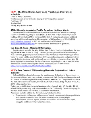 NEW – The United States Army Band “Pershing’s Own” event
schedule
The U.S. Army Orchestra
The 8th Annual Army Orchestra Young Artist Competition Concert
Fort Myer, VA
Brucker Hall
Friday, May 17 at 7:30 p.m.
JBM-HH celebrates Asian Pacific American Heritage Month
Joint Base Myer-Henderson Hall will celebrate Asian Pacific American Heritage
Month on Wednesday, May 22 from 11:30 a.m. to 1 p.m. at the Community Center,
building 405 on the Fort Myer portion of JBM-HH. A cultural performance and food
sampling will be made available. Please contact MSG Juan Torres at 703-696-2964
juan.l.torres@us.army.mil or SFC Michael Swinton at 703-696-8729
michael.swinton@us.army.mil for any additional information or questions.
Iwo Jima 7k Race – Updated Information
Registration is open for the May 22 Iwo Jima 7k Race. Held on the joint base, the race
begins at 6:30 a.m. at the Cpl Terry L. Smith Gym and proceeds to the Marine Corps
War Memorial, popularly known as the Iwo Jima Memorial, before returning to Smith
Gym. Tee-shirts will be given to the first 150 registered participants, and prizes will be
awarded to the top three male and female runners. Online registration closes May 20;
onsite registration is available the day of the event beginning 5:15 – 6:15 a.m. For more
information and the link to register online, please call 703-614-5959 or visit
http://www.mccshh.com/OohRahRunSeries.html.
NEW – Free Colonial Williamsburg Memorial Day weekend tickets
available
Colonial Williamsburg is honoring the sacrifices and dedication of those who serve.
Active duty military, reservists, retirees, veterans, and their family members are invited
to Colonial Williamsburg Memorial Day weekend, May 24 – 27. Get your free tickets at
the JBM-HH Community Center, located at 228 McNair Road, Bldg. 405, Fort Myer, VA
22191 while supplies last.
Tickets are available to active duty Servicemembers through May 17. On May 20, all
other FMWR patrons may pick up their tickets in the Community Center during regular
business hours. Please call 703-696-3470 for more information.
Admission includes all that the Revolutionary City has to offer:
 Street theater –where you will encounter historic characters during unpredictable
and tumultuous times. Meet the locals—townspeople, trades people,
shopkeepers, political figures, women and slaves—and learn of their hopes,
struggles and fears in these uncertain times.
 