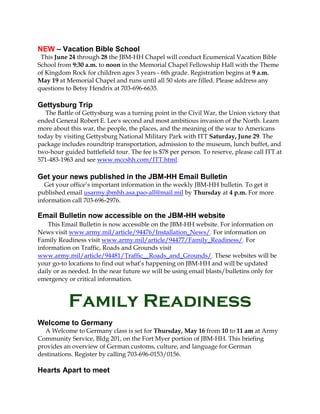 NEW – Vacation Bible School
This June 24 through 28 the JBM-HH Chapel will conduct Ecumenical Vacation Bible
School from 9:30 a.m. to noon in the Memorial Chapel Fellowship Hall with the Theme
of Kingdom Rock for children ages 3 years - 6th grade. Registration begins at 9 a.m.
May 19 at Memorial Chapel and runs until all 50 slots are filled. Please address any
questions to Betsy Hendrix at 703-696-6635.
Gettysburg Trip
The Battle of Gettysburg was a turning point in the Civil War, the Union victory that
ended General Robert E. Lee's second and most ambitious invasion of the North. Learn
more about this war, the people, the places, and the meaning of the war to Americans
today by visiting Gettysburg National Military Park with ITT Saturday, June 29. The
package includes roundtrip transportation, admission to the museum, lunch buffet, and
two-hour guided battlefield tour. The fee is $78 per person. To reserve, please call ITT at
571-483-1963 and see www.mccshh.com/ITT.html.
Get your news published in the JBM-HH Email Bulletin
Get your office’s important information in the weekly JBM-HH bulletin. To get it
published email usarmy.jbmhh.asa.pao-all@mail.mil by Thursday at 4 p.m. For more
information call 703-696-2976.
Email Bulletin now accessible on the JBM-HH website
This Email Bulletin is now accessible on the JBM-HH website. For information on
News visit www.army.mil/article/94476/Installation_News/. For information on
Family Readiness visit www.army.mil/article/94477/Family_Readiness/. For
information on Traffic, Roads and Grounds visit
www.army.mil/article/94481/Traffic__Roads_and_Grounds/. These websites will be
your go-to locations to find out what’s happening on JBM-HH and will be updated
daily or as needed. In the near future we will be using email blasts/bulletins only for
emergency or critical information.
Family Readiness
Welcome to Germany
A Welcome to Germany class is set for Thursday, May 16 from 10 to 11 am at Army
Community Service, Bldg 201, on the Fort Myer portion of JBM-HH. This briefing
provides an overview of German customs, culture, and language for German
destinations. Register by calling 703-696-0153/0156.
Hearts Apart to meet
 