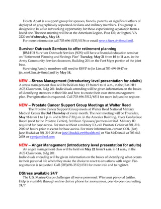 Hearts Apart is a support group for spouses, fiancés, parents, or significant others of
deployed or geographically separated civilians and military members. This group is
designed to be a fun networking opportunity for those experiencing separation from a
loved one. The next meeting will be at the American Legion, Post 139, Arlington, VA
2220 on Wednesday, May 18.
For more information call 703-696-0153/0156 or email rene.s.fizer.civ@mail.mil.
Survivor Outreach Services to offer retirement planning
JBM-HH Survivor Outreach Services (SOS) will have a financial education seminar
on "Retirement Planning and Savings Plan" Tuesday, May 21 from 10 to 11 a.m. in the
Army Community Service classroom, Building 201 on the Fort Myer portion of the joint
base.
Surviving Family members will need to RSVP to Jin Lim at 703-696-8847 or
jin_sook.lim.civ@mail.mil by May 14.
NEW – Stress Management (introductory level presentation for adults)
A stress management class will be held on May 15 from 9 to 11 a.m., in the JBM-HH
ACS Classroom, Bldg 201. Individuals attending will be given information on the basics
of identifying stressors in their life and how to create their own stress management
plan. Preregistration is requested. Call 703-696-3512/6511 for more info and to register.
NEW – Prostate Cancer Support Group Meetings at Walter Reed
The Prostate Cancer Support Group meets at Walter Reed National Military
Medical Center the 3rd Thursday of every month. The next meeting will be Thursday,
May 16 from 1 to 2 p.m. and 6:30 to 7:30 p.m. in the America Building, River Conference
Room (next to the Prostate Center), 3rd floor. Spouses/partners invited. Military ID
required for base access. For men without a military ID, call Prostate Center at 301-319-
2900 48 hours prior to event for base access. For more information, contact COL (Ret)
Jane Hudak at 301-319-2918 or jane.l.hudak.ctr@health.mil or Vin McDonald at 703-643-
2658 or vpmjam@aol.com
NEW – Anger Management (introductory level presentation for adults)
An anger management class will be held on May 22 from 9 a.m. to 11 a.m., in the
ACS Classroom, Bldg 201.
Individuals attending will be given information on the basics of identifying what occurs
in their personal life when they make the choice to react to situations with anger. Pre-
registration is requested. Call (703)696-3512/6511 for more info and to register.
DStress available 24/7
The U.S. Marine Corps challenges all serve personnel: Win your personal battles.
Help is available through online chat or phone for anonymous, peer-to-peer counseling
24/7.
 