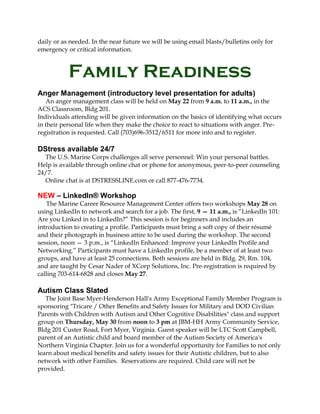daily or as needed. In the near future we will be using email blasts/bulletins only for
emergency or critical information.
Family Readiness
Anger Management (introductory level presentation for adults)
An anger management class will be held on May 22 from 9 a.m. to 11 a.m., in the
ACS Classroom, Bldg 201.
Individuals attending will be given information on the basics of identifying what occurs
in their personal life when they make the choice to react to situations with anger. Pre-
registration is requested. Call (703)696-3512/6511 for more info and to register.
DStress available 24/7
The U.S. Marine Corps challenges all serve personnel: Win your personal battles.
Help is available through online chat or phone for anonymous, peer-to-peer counseling
24/7.
Online chat is at DSTRESSLINE.com or call 877-476-7734.
NEW – LinkedIn® Workshop
The Marine Career Resource Management Center offers two workshops May 28 on
using LinkedIn to network and search for a job. The first, 9 — 11 a.m., is “LinkedIn 101:
Are you Linked in to LinkedIn?” This session is for beginners and includes an
introduction to creating a profile. Participants must bring a soft copy of their résumé
and their photograph in business attire to be used during the workshop. The second
session, noon — 3 p.m., is “LinkedIn Enhanced: Improve your LinkedIn Profile and
Networking.” Participants must have a LinkedIn profile, be a member of at least two
groups, and have at least 25 connections. Both sessions are held in Bldg. 29, Rm. 104,
and are taught by Cesar Nader of XCorp Solutions, Inc. Pre-registration is required by
calling 703-614-6828 and closes May 27.
Autism Class Slated
The Joint Base Myer-Henderson Hall's Army Exceptional Family Member Program is
sponsoring "Tricare / Other Benefits and Safety Issues for Military and DOD Civilian
Parents with Children with Autism and Other Cognitive Disabilities" class and support
group on Thursday, May 30 from noon to 3 pm at JBM-HH Army Community Service,
Bldg 201 Custer Road, Fort Myer, Virginia. Guest speaker will be LTC Scott Campbell,
parent of an Autistic child and board member of the Autism Society of America's
Northern Virginia Chapter. Join us for a wonderful opportunity for Families to not only
learn about medical benefits and safety issues for their Autistic children, but to also
network with other Families. Reservations are required. Child care will not be
provided.
 