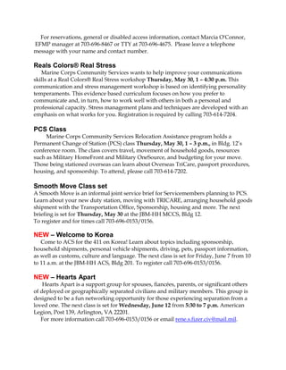 For reservations, general or disabled access information, contact Marcia O'Connor,
EFMP manager at 703-696-8467 or TTY at 703-696-4675. Please leave a telephone
message with your name and contact number.
Reals Colors® Real Stress
Marine Corps Community Services wants to help improve your communications
skills at a Real Colors® Real Stress workshop Thursday, May 30, 1 – 4:30 p.m. This
communication and stress management workshop is based on identifying personality
temperaments. This evidence based curriculum focuses on how you prefer to
communicate and, in turn, how to work well with others in both a personal and
professional capacity. Stress management plans and techniques are developed with an
emphasis on what works for you. Registration is required by calling 703-614-7204.
PCS Class
Marine Corps Community Services Relocation Assistance program holds a
Permanent Change of Station (PCS) class Thursday, May 30, 1 – 3 p.m., in Bldg. 12’s
conference room. The class covers travel, movement of household goods, resources
such as Military HomeFront and Military OneSource, and budgeting for your move.
Those being stationed overseas can learn about Overseas TriCare, passport procedures,
housing, and sponsorship. To attend, please call 703-614-7202.
Smooth Move Class set
A Smooth Move is an informal joint service brief for Servicemembers planning to PCS.
Learn about your new duty station, moving with TRICARE, arranging household goods
shipment with the Transportation Office, Sponsorship, housing and more. The next
briefing is set for Thursday, May 30 at the JBM-HH MCCS, Bldg 12.
To register and for times call 703-696-0153/0156.
NEW – Welcome to Korea
Come to ACS for the 411 on Korea! Learn about topics including sponsorship,
household shipments, personal vehicle shipments, driving, pets, passport information,
as well as customs, culture and language. The next class is set for Friday, June 7 from 10
to 11 a.m. at the JBM-HH ACS, Bldg 201. To register call 703-696-0153/0156.
NEW – Hearts Apart
Hearts Apart is a support group for spouses, fiancées, parents, or significant others
of deployed or geographically separated civilians and military members. This group is
designed to be a fun networking opportunity for those experiencing separation from a
loved one. The next class is set for Wednesday, June 12 from 5:30 to 7 p.m. American
Legion, Post 139, Arlington, VA 22201.
For more information call 703-696-0153/0156 or email rene.s.fizer.civ@mail.mil.
 