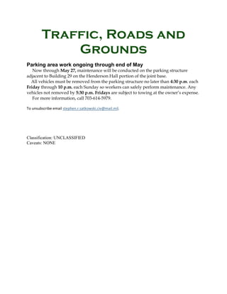 Traffic, Roads and
Grounds
Parking area work ongoing through end of May
Now through May 27, maintenance will be conducted on the parking structure
adjacent to Building 29 on the Henderson Hall portion of the joint base.
All vehicles must be removed from the parking structure no later than 4:30 p.m. each
Friday through 10 p.m. each Sunday so workers can safely perform maintenance. Any
vehicles not removed by 5:30 p.m. Fridays are subject to towing at the owner’s expense.
For more information, call 703-614-5979.
To unsubscribe email stephen.r.satkowski.civ@mail.mil.
Classification: UNCLASSIFIED
Caveats: NONE
 