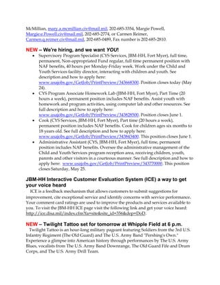 McMillian, mary.a.mcmillian.civ@mail.mil, 202-685-3354, Margie Powell,
Margie.e.Powell.civ@mail.mil, 202-685-2774, or Carmen Reimer,
Carmen.q.reimer.civ@mail.mil, 202-685-0489, Fax number is 202-685-2810.
NEW – We're hiring, and we want YOU!
 Supervisory Program Specialist (CYS Services, JBM-HH, Fort Myer), full time,
permanent, Non-appropriated Fund regular, full time permanent position with
NAF benefits, 40 hours per Monday-Friday week. Work under the Child and
Youth Services facility director, interacting with children and youth. See
description and how to apply here:
www.usajobs.gov/GetJob/PrintPreview/343668300. Position closes today (May
24).
 CYS Program Associate Homework Lab (JBM-HH, Fort Myer), Part Time (20
hours a week), permanent position includes NAF benefits. Assist youth with
homework and program activities, using computer lab and other resources. See
full description and how to apply here:
www.usajobs.gov/GetJob/PrintPreview/343828500. Position closes June 1.
 Cook (CYS Services, JBM-HH, Fort Myer), Part time (20 hours a week),
permanent position includes NAF benefits. Cook for children ages six months to
18 years old. See full description and how to apply here:
www.usajobs.gov/GetJob/PrintPreview/343843400. This position closes June 1.
 Administrative Assistant (CYS, JBM-HH, Fort Myer), full time, permanent
position includes NAF benefits. Oversee the administrative management of the
Child and Youth Services program reception area, receiving children, youth,
parents and other visitors in a courteous manner. See full description and how to
apply here: www.usajobs.gov/GetJob/PrintPreview/343770000. This position
closes Saturday, May 25.
JBM-HH Interactive Customer Evaluation System (ICE) a way to get
your voice heard
ICE is a feedback mechanism that allows customers to submit suggestions for
improvement, cite exceptional service and identify concerns with service performance.
Your comment card ratings are used to improve the products and services available to
you. To visit the JBM-HH ICE page visit the following link and get your voice heard:
http://ice.disa.mil/index.cfm?fa=site&site_id=356&dep=DoD.
NEW – Twilight Tattoo set for tomorrow at Whipple Field at 6 p.m.
Twilight Tattoo is an hour-long military pageant featuring Soldiers from the 3rd U.S.
Infantry Regiment (The Old Guard) and The U.S. Army Band "Pershing's Own."
Experience a glimpse into American history through performances by The U.S. Army
Blues, vocalists from The U.S. Army Band Downrange, The Old Guard Fife and Drum
Corps, and The U.S. Army Drill Team.
 