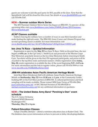 guests are welcome to join the pool party for $10, payable at the door. Note that the
Spendthrift Café will be closed for this event. See details at www.jbmhhMWR.com and
call 703-696-5147.
NEW – Summer outdoor Movie Series
The 2013 Summer Outdoor Movie Series has begun on JBM-HH. To preview all the
upcoming titles visit www.jbmhhmwr.com/index/FMWR_Home/2013-Summer-
Movie-Schedule.pdf.
ACAP Classes available
Soldiers leaving the military have a number of ways to ease their transition and
make finding the right job easier. The JBM-HH Army Career and Alumni Program has
several upcoming classes available. For more information visit
www.jbmhh.army.mil/inc/ACAP%20Schedule%20April-June%202013.pdf.
Iwo Jima 7k Race – Updated Information
Registration is open for the May 22 Iwo Jima 7k Race. Held on the joint base, the race
begins at 6:30 a.m. at the Cpl Terry L. Smith Gym and proceeds to the Marine Corps
War Memorial, popularly known as the Iwo Jima Memorial, before returning to Smith
Gym. Tee-shirts will be given to the first 150 registered participants, and prizes will be
awarded to the top three male and female runners. Online registration closes today,
May 20; onsite registration is available the day of the event beginning 5:15 – 6:15 a.m.
For more information and the link to register online, please call 703-614-5959 or visit
www.mccshh.com/OohRahRunSeries.html.
JBM-HH celebrates Asian Pacific American Heritage Month
Joint Base Myer-Henderson Hall will celebrate Asian Pacific American Heritage
Month on Wednesday, May 22 from 11:30 a.m. to 1 p.m. at the Community Center,
building 405 on the Fort Myer portion of JBM-HH. A cultural performance and food
sampling will be made available. Please contact MSG Juan Torres at 703-696-2964
juan.l.torres@us.army.mil or SFC Michael Swinton at 703-696-8729 or
michael.swinton@us.army.mil for any additional information or questions.
NEW – The United States Army Band “Pershing’s Own” event
schedule
The U.S. Army Orchestra
National WWII Memorial
Washington D.C.
Thursday, May 23 at 6 p.m.
Patient Education Classes
Adopt a healthy lifestyle -- attend a nutrition education class at Rader Clinic. The
Pre-diabetes class covers information on how to prevent or delay developing diabetes.
 