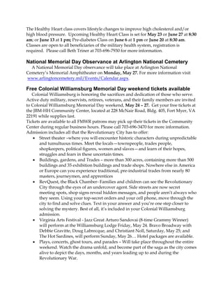 The Healthy Heart class covers lifestyle changes to improve high cholesterol and/or
high blood pressure. Upcoming Healthy Heart Class is set for May 23 or June 27 at 8:30
am; or June 13 at 1 pm; Pre-diabetes Class on June 6 at 1 pm or June 20 at 8:30 am.
Classes are open to all beneficiaries of the military health system, registration is
required. Please call Beth Triner at 703-696-7930 for more information.
National Memorial Day Observance at Arlington National Cemetery
A National Memorial Day observance will take place at Arlington National
Cemetery’s Memorial Amphitheater on Monday, May 27. For more information visit
www.arlingtoncemetery.mil/Events/Calendar.aspx.
Free Colonial Williamsburg Memorial Day weekend tickets available
Colonial Williamsburg is honoring the sacrifices and dedication of those who serve.
Active duty military, reservists, retirees, veterans, and their family members are invited
to Colonial Williamsburg Memorial Day weekend, May 24 – 27. Get your free tickets at
the JBM-HH Community Center, located at 228 McNair Road, Bldg. 405, Fort Myer, VA
22191 while supplies last.
Tickets are available to all FMWR patrons may pick up their tickets in the Community
Center during regular business hours. Please call 703-696-3470 for more information.
Admission includes all that the Revolutionary City has to offer:
 Street theater –where you will encounter historic characters during unpredictable
and tumultuous times. Meet the locals—townspeople, trades people,
shopkeepers, political figures, women and slaves—and learn of their hopes,
struggles and fears in these uncertain times.
 Buildings, gardens, and Trades – more than 300 acres, containing more than 500
buildings and 35 exhibition buildings and trade shops. Nowhere else in America
or Europe can you experience traditional, pre-industrial trades from nearly 80
masters, journeymen, and apprentices
 RevQuest, the Black Chamber- Families and children can see the Revolutionary
City through the eyes of an undercover agent. Side streets are now secret
meeting spots, shop signs reveal hidden messages, and people aren’t always who
they seem. Using your top-secret orders and your cell phone, move through the
city to find and solve clues. Text in your answer and you’re one step closer to
solving the mystery. Best of all, it’s included in your Colonial Williamsburg
admission.
 Virginia Arts Festival - Jazz Great Arturo Sandovai (8-time Grammy Winner)
will perform at the Williamsburg Lodge Friday, May 24. Bravo Broadway with
Debbie Gravitte, Doug Labrecque, and Christiant Noll, Saturday, May 25; and
The Hot Sardines, will perform Sunday, May 26… Hotel packages are available.
 Plays, concerts, ghost tours, and parades – Will take place throughout the entire
weekend. Watch the drama unfold, and become part of the saga as the city comes
alive to depict the days, months, and years leading up to and during the
Revolutionary War.
 