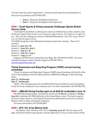 will also meet the yearly requirement. If anyone needs special accommodations or
there are any questions call 703-696-3787.
o June 4 - Drug Free Workplace Supervisor
o June 5 - Drug Free Workplace Non-Supervisor
NEW – Youth Sports & Fitness presents Challenger Sports British
Soccer Camp
Youth Sports and Fitness is offering two sessions of British Soccer this summer, June
24-28 and August 19-23, from 9 a.m. to noon for ages 5-16 yrs, 4 to 5:30 p.m. for ages 3-5
yrs. They are also offering one session of British Multi-Sports, July 29 to Aug. 2 from 9
a.m. to noon for ages 5-16 yrs.
The SKIES program is also offering Swimming Lessons this summer. There are 5
sessions:
Session 1 –June 10 to 20
Session 2 – June 24 to July 3
Session 3 – July 8 to 18
Session 4 – July 22 to Aug. 1
Session 5 – Aug. 5 to 15
Register at CYSS Parent Central Services, Bldg. 483, 703 696-0313/4942. For more
information please contact Annette Engum at 703 696-3728 or
annette.engum@us.army.mil
Threat Awareness and Reporting Program (TARP) annual training
scheduled
Threat Awareness and Reporting Program (TARP) annual training will be held at the
Town Hall building on the Fort Myer portion of JBM-HH at 10 a.m. on the following
dates:
June 12 - Wednesday
July 17 - Wednesday
NOTE: This training is given by the 902nd MI Group Fort Belvoir and is mandatory
for all US Army employees every calendar year. For more information call 703-696-0756.
NEW – JBM-HH Dining Facility open to all DoD ID cardholders June 14
The JBM/HH dining facility will open for lunch from 11:30 a.m. to 2 p.m. on Friday,
June 14 to celebrate the 238th birthday of the United States Army. The meal is open to
all (Active Duty, Reserve, and National Guard from all branches of service, to include
Retirees, DoD civilians and family members).
For more information call 703-696-2087.
NEW – UFC 161 at the Marine Club
The Marine Club will show UFC 161 on Saturday, June 15. The club opens at 8
p.m. with food and beverage specials, and the fight starts at 10 p.m. Door prizes will be
 