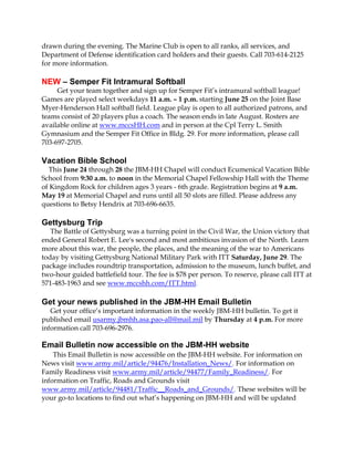 drawn during the evening. The Marine Club is open to all ranks, all services, and
Department of Defense identification card holders and their guests. Call 703-614-2125
for more information.
NEW – Semper Fit Intramural Softball
Get your team together and sign up for Semper Fit’s intramural softball league!
Games are played select weekdays 11 a.m. – 1 p.m. starting June 25 on the Joint Base
Myer-Henderson Hall softball field. League play is open to all authorized patrons, and
teams consist of 20 players plus a coach. The season ends in late August. Rosters are
available online at www.mccsHH.com and in person at the Cpl Terry L. Smith
Gymnasium and the Semper Fit Office in Bldg. 29. For more information, please call
703-697-2705.
Vacation Bible School
This June 24 through 28 the JBM-HH Chapel will conduct Ecumenical Vacation Bible
School from 9:30 a.m. to noon in the Memorial Chapel Fellowship Hall with the Theme
of Kingdom Rock for children ages 3 years - 6th grade. Registration begins at 9 a.m.
May 19 at Memorial Chapel and runs until all 50 slots are filled. Please address any
questions to Betsy Hendrix at 703-696-6635.
Gettysburg Trip
The Battle of Gettysburg was a turning point in the Civil War, the Union victory that
ended General Robert E. Lee's second and most ambitious invasion of the North. Learn
more about this war, the people, the places, and the meaning of the war to Americans
today by visiting Gettysburg National Military Park with ITT Saturday, June 29. The
package includes roundtrip transportation, admission to the museum, lunch buffet, and
two-hour guided battlefield tour. The fee is $78 per person. To reserve, please call ITT at
571-483-1963 and see www.mccshh.com/ITT.html.
Get your news published in the JBM-HH Email Bulletin
Get your office’s important information in the weekly JBM-HH bulletin. To get it
published email usarmy.jbmhh.asa.pao-all@mail.mil by Thursday at 4 p.m. For more
information call 703-696-2976.
Email Bulletin now accessible on the JBM-HH website
This Email Bulletin is now accessible on the JBM-HH website. For information on
News visit www.army.mil/article/94476/Installation_News/. For information on
Family Readiness visit www.army.mil/article/94477/Family_Readiness/. For
information on Traffic, Roads and Grounds visit
www.army.mil/article/94481/Traffic__Roads_and_Grounds/. These websites will be
your go-to locations to find out what’s happening on JBM-HH and will be updated
 