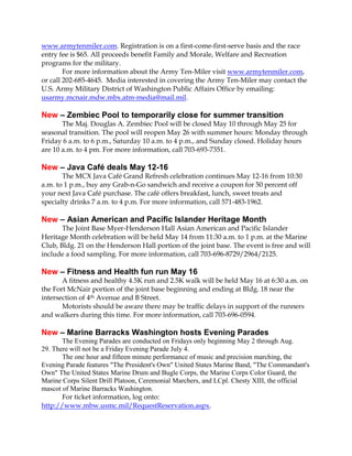 www.armytenmiler.com. Registration is on a first-come-first-serve basis and the race
entry fee is $65. All proceeds benefit Family and Morale, Welfare and Recreation
programs for the military.
For more information about the Army Ten-Miler visit www.armytenmiler.com,
or call 202-685-4645. Media interested in covering the Army Ten-Miler may contact the
U.S. Army Military District of Washington Public Affairs Office by emailing:
usarmy.mcnair.mdw.mbx.atm-media@mail.mil.
New – Zembiec Pool to temporarily close for summer transition
The Maj. Douglas A. Zembiec Pool will be closed May 10 through May 25 for
seasonal transition. The pool will reopen May 26 with summer hours: Monday through
Friday 6 a.m. to 6 p.m., Saturday 10 a.m. to 4 p.m., and Sunday closed. Holiday hours
are 10 a.m. to 4 pm. For more information, call 703-693-7351.
New – Java Café deals May 12-16
The MCX Java Café Grand Refresh celebration continues May 12-16 from 10:30
a.m. to 1 p.m., buy any Grab-n-Go sandwich and receive a coupon for 50 percent off
your next Java Café purchase. The café offers breakfast, lunch, sweet treats and
specialty drinks 7 a.m. to 4 p.m. For more information, call 571-483-1962.
New – Asian American and Pacific Islander Heritage Month
The Joint Base Myer-Henderson Hall Asian American and Pacific Islander
Heritage Month celebration will be held May 14 from 11:30 a.m. to 1 p.m. at the Marine
Club, Bldg. 21 on the Henderson Hall portion of the joint base. The event is free and will
include a food sampling. For more information, call 703-696-8729/2964/2125.
New – Fitness and Health fun run May 16
A fitness and healthy 4.5K run and 2.5K walk will be held May 16 at 6:30 a.m. on
the Fort McNair portion of the joint base beginning and ending at Bldg. 18 near the
intersection of 4th Avenue and B Street.
Motorists should be aware there may be traffic delays in support of the runners
and walkers during this time. For more information, call 703-696-0594.
New – Marine Barracks Washington hosts Evening Parades
The Evening Parades are conducted on Fridays only beginning May 2 through Aug.
29. There will not be a Friday Evening Parade July 4.
The one hour and fifteen minute performance of music and precision marching, the
Evening Parade features "The President's Own" United States Marine Band, "The Commandant's
Own" The United States Marine Drum and Bugle Corps, the Marine Corps Color Guard, the
Marine Corps Silent Drill Platoon, Ceremonial Marchers, and LCpl. Chesty XIII, the official
mascot of Marine Barracks Washington.
For ticket information, log onto:
http://www.mbw.usmc.mil/RequestReservation.aspx.
 