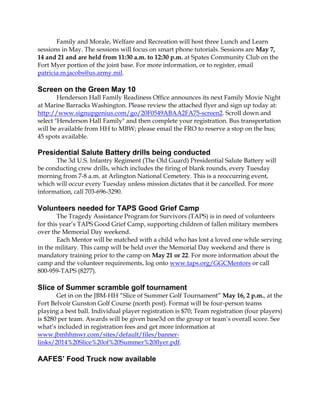 Family and Morale, Welfare and Recreation will host three Lunch and Learn
sessions in May. The sessions will focus on smart phone tutorials. Sessions are May 7,
14 and 21 and are held from 11:30 a.m. to 12:30 p.m. at Spates Community Club on the
Fort Myer portion of the joint base. For more information, or to register, email
patricia.m.jacobs@us.army.mil.
Screen on the Green May 10
Henderson Hall Family Readiness Office announces its next Family Movie Night
at Marine Barracks Washington. Please review the attached flyer and sign up today at:
http://www.signupgenius.com/go/20F0549ABAA2FA75-screen2. Scroll down and
select "Henderson Hall Family" and then complete your registration. Bus transportation
will be available from HH to MBW; please email the FRO to reserve a stop on the bus;
45 spots available.
Presidential Salute Battery drills being conducted
The 3d U.S. Infantry Regiment (The Old Guard) Presidential Salute Battery will
be conducting crew drills, which includes the firing of blank rounds, every Tuesday
morning from 7-8 a.m. at Arlington National Cemetery. This is a reoccurring event,
which will occur every Tuesday unless mission dictates that it be cancelled. For more
information, call 703-696-3290.
Volunteers needed for TAPS Good Grief Camp
The Tragedy Assistance Program for Survivors (TAPS) is in need of volunteers
for this year’s TAPS Good Grief Camp, supporting children of fallen military members
over the Memorial Day weekend.
Each Mentor will be matched with a child who has lost a loved one while serving
in the military. This camp will be held over the Memorial Day weekend and there is
mandatory training prior to the camp on May 21 or 22. For more information about the
camp and the volunteer requirements, log onto www.taps.org/GGCMentors or call
800-959-TAPS (8277).
Slice of Summer scramble golf tournament
Get in on the JBM-HH “Slice of Summer Golf Tournament” May 16, 2 p.m., at the
Fort Belvoir Gunston Golf Course (north post). Format will be four-person teams
playing a best ball. Individual player registration is $70; Team registration (four players)
is $280 per team. Awards will be given base3d on the group or team’s overall score. See
what’s included in registration fees and get more information at
www.jbmhhmwr.com/sites/default/files/banner-
links/2014%20Slice%20of%20Summer%20flyer.pdf.
AAFES’ Food Truck now available
 