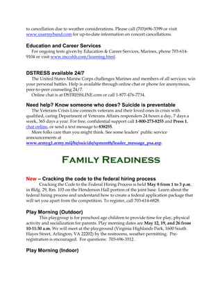 to cancellation due to weather considerations. Please call (703)696-3399 or visit
www.usarmyband.com for up-to-date information on concert cancellations.
Education and Career Services
For ongoing tests given by Education & Career Services, Marines, phone 703-614-
9104 or visit www.mccshh.com/learning.html.
DSTRESS available 24/7
The United States Marine Corps challenges Marines and members of all services: win
your personal battles. Help is available through online chat or phone for anonymous,
peer-to-peer counseling 24/7.
Online chat is at DSTRESSLINE.com or call 1-877-476-7734.
Need help? Know someone who does? Suicide is preventable
The Veterans Crisis Line connects veterans and their loved ones in crisis with
qualified, caring Department of Veterans Affairs responders 24 hours a day, 7 days a
week, 365 days a year. For free, confidential support call 1-800-273-8255 and Press 1,
chat online, or send a text message to 838255.
More folks care than you might think. See some leaders’ public service
announcements at
www.armyg1.army.mil/hr/suicide/spmonth/leader_message_psa.asp.
Family Readiness
New – Cracking the code to the federal hiring process
Cracking the Code to the Federal Hiring Process is held May 8 from 1 to 3 p.m.
in Bldg. 29, Rm. 103 on the Henderson Hall portion of the joint base. Learn about the
federal hiring process and understand how to create a federal application package that
will set you apart from the competition. To register, call 703-614-6828.
Play Morning (Outdoor)
This playgroup is for preschool age children to provide time for play, physical
activity and socialization for parents. Play morning dates are May 12, 19, and 26 from
10-11:30 a.m. We will meet at the playground (Virginia Highlands Park, 1600 South
Hayes Street, Arlington, VA 22202) by the restrooms, weather permitting. Pre-
registration is encouraged. For questions: 703-696-3512 .
Play Morning (Indoor)
 