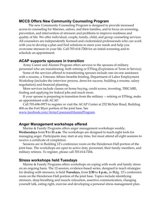 MCCS Offers New Community Counseling Program
The new Community Counseling Program is designed to provide increased
access to counseling for Marines, sailors, and their families, and to focus on screening,
prevention, and intervention of stressors and problems to improve readiness and
quality of life. We offer individual, couple, family, child, and group counseling services.
All counselors are independently licensed and credentialed professionals who can work
with you to develop a plan and find solutions to meet your needs and help you
overcome stressors in your life. Call 703-614-7204 for an initial screening and to
schedule an appointment.
ACAP supports spouses in transition
Army Career and Alumni Program offers services to the spouses of military
personnel who are transitioning: both retiring or ETSing (Expiration of Term in Service).
Some of the services offered to transitioning spouses include one-on-one assistance
with a resume, a Veterans Affairs benefits briefing, Department of Labor Employment
Workshop (includes the interview process, dress for success, building a resume, salary
negotiation) and financial planning.
More services include classes on home buying, credit scores, investing, TRICARE,
finding and applying for federal jobs and much more.
If your spouse is preparing to transition from the military -- retiring or ETSing, make
an appointment with ACAP.
Call 703-696-0973 to register or visit the ACAP Center at 232 McNair Road, Building
404 on the Fort Myer portion of the joint base. See
www.facebook.com/ArmyCareerandAlumniProgram.
Anger Management workshops offered
Marine & Family Programs offers anger management workshops weekly,
Wednesdays from 9 to 11 a.m. The workshops are designed to teach eight tools for
managing anger. Participants may start at any time, but must attend all eight sessions to
receive a certificate of completion.
Sessions are in Building 12’s conference room on the Henderson Hall portion of the
joint base. The workshops are open to active duty personnel, their family members, and
military retirees. To register, please call 703-614-7204.
Stress workshops held Tuesdays
Marine & Family Programs offers workshops on coping with work and family stress
on an ongoing basis. The 12-session, evidence-based series, designed to teach strategies
for dealing with stressors, is held Tuesdays, from 2:30 to 4 p.m., in Bldg. 12’s conference
room on the Henderson Hall portion of the joint base. Topics include identifying
stressors, deep breathing and muscle relaxation, assertive communication, changing
yourself talk, eating right, exercise and developing a personal stress management plan.
 