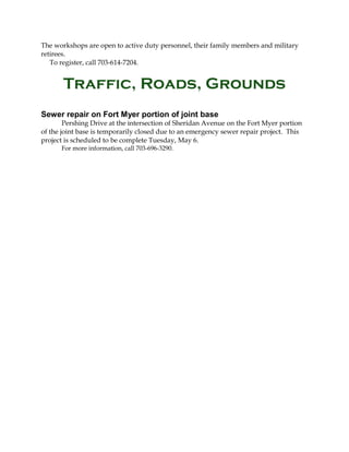 The workshops are open to active duty personnel, their family members and military
retirees.
To register, call 703-614-7204.
Traffic, Roads, Grounds
Sewer repair on Fort Myer portion of joint base
Pershing Drive at the intersection of Sheridan Avenue on the Fort Myer portion
of the joint base is temporarily closed due to an emergency sewer repair project. This
project is scheduled to be complete Tuesday, May 6.
For more information, call 703-696-3290.
 