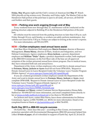 Friday, May 10 game night and the Club’s version of American Idol May 17. Watch
NBA playoffs on big screens every Thursday and Friday night. The Marine Club on the
Henderson Hall portion of the joint base is open to all ranks, all services, all DoD ID
card holders and their guests.
NEW – Parking area work ongoing through end of May
Every weekend from now through May 27, maintenance will be conducted on the
parking structure adjacent to Building 29 on the Henderson Hall portion of the joint
base.
All vehicles must be removed from the parking structure no later than 4:30 p.m. each
Friday through 10 p.m. each Sunday so workers can safely perform maintenance. Any
vehicles not removed by 5:30 p.m. Fridays are subject to towing at the owner’s expense.
For more information, call 703-614-5979.
NEW – Civilian employees need annual leave assist
Joint Base Myer-Henderson Hall employees Marcia Freeman, director of Resource
Management, Donna Maxey, director of Plans, Analysis and Integration, and two
Defense Commissary Agency employees, Kizzy Jackson, a grocery department
employee and William “Duke” Ayers, a produce department worker, both employed
at the JBM-HH Commissary on the Fort Myer side of the base are all approved
recipients of the civilian personnel annual leave donor program. Due to medical issues,
they have exhausted both sick and annual leave.
Department of the Army civilian employees who would like to donate annual leave
to Freeman, Maxey, Jackson or Ayers must fill out Form OPM 630A, "Request to
Donate Annual Leave to Leave Recipient Under the Voluntary Leave Transfer Program
(Within Agency)" at www.opm.gov/forms/pdf_fill/opm630a.pdf.
If you are a federal government civilian employee outside the Department of the
Army and want to donate annual leave to Freeman, Maxey, Jackson or Ayers, must
complete OPM 630B, "Request to Donate Annual Leave to Leave Recipient Under the
Voluntary Leave Transfer Program (Outside Agency)" at
www.opm.gov/forms/pdf_fill/opm630b.pdf or
www.opm.gov/oca/leave/HTML/formindx.asp.
For Freeman and Maxey, contact Customer Service Representative Donna Belk-
Stafford at 703-696-0275 for more information, and email completed forms directly to
her at donna.m.belk-staffford.civ@mail.mil or fax them to 703-696-0879.
For Jackson and Ayers, contact Rita Harris, leave donor administrator for Defense
Commissary Agency at 804-734-8000, ext. 48118, for more information. Email or fax
completed forms to Harris at rita.harris@deca.mil or 804-734-8393.
Earth Day 2013 a JBM-HH recycle success
On Earth Day – three days this year -- according to Roy Croom, environmental
protection specialist with Environmental Management, JBM-HH personnel helped him
collect 15 tons of paper, all of it shredded in support of Earth Day April 23, 24 and 25.
 