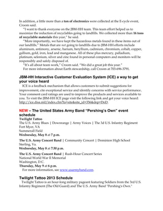 In addition, a little more than a ton of electronics were collected at the E-cycle event,
Croom said.
“I want to thank everyone on the JBM-HH team. This team effort helped us to
maximize the reduction of recyclables going to landfills. We collected more than 16 tons
of recyclable materials this year,” he said.
“More importantly, we have kept the hazardous metals found in these items out of
our landfills.” Metals that are not going to landfills due to JBM-HH efforts include
aluminum, antimony, arsenic, barium, beryllium, cadmium, chromium, cobalt, copper,
gallium, gold, iron, lead and manganese. All of these plus mercury, palladium,
platinum, selenium, silver and zinc found in personal computers and monitors will be
responsibly and safely disposed of.
“It’s all about team work,” Croom said. “We did a great job this year.”
For more information about Earth stewardship, call Croom at 703-696-3791.
JBM-HH Interactive Customer Evaluation System (ICE) a way to get
your voice heard
ICE is a feedback mechanism that allows customers to submit suggestions for
improvement, cite exceptional service and identify concerns with service performance.
Your comment card ratings are used to improve the products and services available to
you. To visit the JBM-HH ICE page visit the following link and get your voice heard:
http://ice.disa.mil/index.cfm?fa=site&site_id=356&dep=DoD.
NEW – The United States Army Band “Pershing’s Own” event
schedule
Twilight Tattoo
The U.S. Army Blues | Downrange | Army Voices | The 3d U.S. Infantry Regiment
Fort Myer, VA
Summerall Field
Wednesday, May 8 at 7 p.m.
The U.S. Army Concert Band | Community Concert | Dominion High School
Sterling, Va.
Wednesday, May 8 at 7:30 p.m.
The U.S. Army Concert Band | Rush-Hour Concert Series
National World War II Memorial
Washington, D.C.
Thursday, May 9 at 6 p.m.
For more information, see www.usarmyband.com.
Twilight Tattoo 2013 Schedule
Twilight Tattoo is an hour-long military pageant featuring Soldiers from the 3rd U.S.
Infantry Regiment (The Old Guard) and The U.S. Army Band "Pershing's Own."
 