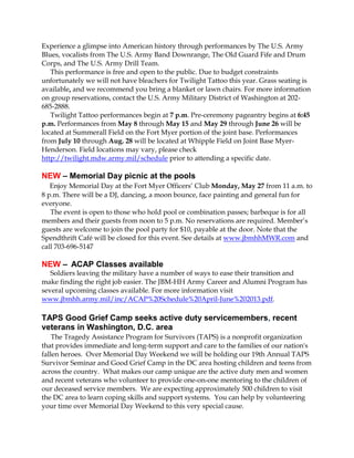 Experience a glimpse into American history through performances by The U.S. Army
Blues, vocalists from The U.S. Army Band Downrange, The Old Guard Fife and Drum
Corps, and The U.S. Army Drill Team.
This performance is free and open to the public. Due to budget constraints
unfortunately we will not have bleachers for Twilight Tattoo this year. Grass seating is
available, and we recommend you bring a blanket or lawn chairs. For more information
on group reservations, contact the U.S. Army Military District of Washington at 202-
685-2888.
Twilight Tattoo performances begin at 7 p.m. Pre-ceremony pageantry begins at 6:45
p.m. Performances from May 8 through May 15 and May 29 through June 26 will be
located at Summerall Field on the Fort Myer portion of the joint base. Performances
from July 10 through Aug. 28 will be located at Whipple Field on Joint Base Myer-
Henderson. Field locations may vary, please check
http://twilight.mdw.army.mil/schedule prior to attending a specific date.
NEW – Memorial Day picnic at the pools
Enjoy Memorial Day at the Fort Myer Officers’ Club Monday, May 27 from 11 a.m. to
8 p.m. There will be a DJ, dancing, a moon bounce, face painting and general fun for
everyone.
The event is open to those who hold pool or combination passes; barbeque is for all
members and their guests from noon to 5 p.m. No reservations are required. Member’s
guests are welcome to join the pool party for $10, payable at the door. Note that the
Spendthrift Café will be closed for this event. See details at www.jbmhhMWR.com and
call 703-696-5147
NEW – ACAP Classes available
Soldiers leaving the military have a number of ways to ease their transition and
make finding the right job easier. The JBM-HH Army Career and Alumni Program has
several upcoming classes available. For more information visit
www.jbmhh.army.mil/inc/ACAP%20Schedule%20April-June%202013.pdf.
TAPS Good Grief Camp seeks active duty servicemembers, recent
veterans in Washington, D.C. area
The Tragedy Assistance Program for Survivors (TAPS) is a nonprofit organization
that provides immediate and long-term support and care to the families of our nation's
fallen heroes. Over Memorial Day Weekend we will be holding our 19th Annual TAPS
Survivor Seminar and Good Grief Camp in the DC area hosting children and teens from
across the country. What makes our camp unique are the active duty men and women
and recent veterans who volunteer to provide one-on-one mentoring to the children of
our deceased service members. We are expecting approximately 500 children to visit
the DC area to learn coping skills and support systems. You can help by volunteering
your time over Memorial Day Weekend to this very special cause.
 