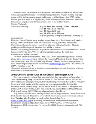 Mentors’ Role: Each Mentor will be matched with a child who has lost a loved one
while serving in the military. The children range from 4 to 19 years old and each age
group will be led by an experienced and trained grief facilitator. As a TAPS military
mentor, you will serve as a “big brother/sister” to these children, to remind them that
they are not forgotten and still very much a part of the military family.
Mentors’ Schedule:
Mandatory Training May 22, 6 to 9 p.m. or May 23 from 1 to 4 p.m.
May 24, 7:30 a.m. to 5:30 p.m.
May 25, 8 a.m. to 10 p.m.
May 26, 8:30 a.m. to 5:30 p.m.
May 27(optional) Arlington Cemetery Ceremony in
dress uniform
Uniform: Casual (shorts, jeans, sandals, tennis shoes, etc.). Each Mentor will receive
two (2) TAPS t-shirts to be worn for all activities Friday, Saturday, and Sunday.
Cost: None. During the camp, you will eat all meals with your Mentee. There is
parking available at specific locations that will be at no cost.
Where: The training sessions and majority of activities will occur at the Marriott Crystal
Gateway in Crystal City, VA. For all other activities outside the hotel, bus
transportation will be provided.
For more information about the TAPS Good Grief Camp or to register as a Mentor,
please go to www.taps.org and click on the “Memorial Weekend Register Today” link
and then register as a “Good Grief Camp Mentor.” Should you have any questions or
need a letter requesting time off, please email mentors@taps.org or call 1-800-959-TAPS
(8277). Deadline is May 7.
This notice is of common interest to the military community and does not imply Department of Defense
endorsement of a commercial entity.
Army Officers' Wives' Club of the Greater Washington Area
Everyone remembers where they were and what they were doing on September 11,
2001. On Thursday, May 16 Jane Davis, author of "First Aid For Heroes" will tell her
story of the days leading up to 9/11, her volunteering at Ground Zero in New York City
for six and a half weeks, and the ensuing ten years, punctuated by defining life
moments. Please join the Army Officers' Wives' Club of the Greater Washington Area
(AOWCGWA) from 10:30 a.m. to 1 p.m. in the Koran Room of the Fort Myer Officers'
Club in welcoming AOWCGWA member and author Jane Davis.
May’s menu includes salad, Shrimp Alfredo, mixed vegetables and Crème Brule with
fresh fruit for dessert. The price is set at $20.00. Reservations must be received no later
than Tuesday, May 7 and can be made online through Pay Pal at
www.AOWCGWA.org or by mailing the reservation form (found online or from
Reservation Chair) and $20 check made out to "AOWCGWA" to AOWCGWA
Reservations, 205 B Lee Avenue, Fort Myer, Va. 22211. For more information call 703-
717-9191.
 