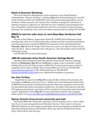 Boots to Business Workshop
The Career Resource Management Center announces a new Small Business
Administration “Boots to Business” workshop May 13 and 14 in Building 29, room 201
on the Henderson Hall side of JBM-HH. Geared toward transitioning military service
members, military spouses, and veterans, the workshop is designed to determine if
starting a business is right for you. After the two-day workshop, each participant will
have a Feasibility Analysis Deliverable that will serve as the basis for future business
planning. The workshop is free, and reservations must be made by calling 703-614-6828.
WMZQ to host live radio show on Joint Base-Myer Henderson Hall
May 16
As part of their Military Appreciation Week 98.7 WMZQ-FM will broadcast their
morning radio show live from Joint Base Myer-Henderson Hall. Join Morning DJ Boxer
as he broadcasts from outside the JBM-HH Community Center and Dining Facility
Thursday, May 16 from 5 – 9 a.m. Units from every service are asked to come out and
enjoy the show. Rain or shine the show still goes on. The rain location will be inside the
community center.
Call 703-696-2976 for more information.
JBM-HH celebrates Asian Pacific American Heritage Month
Joint Base Myer-Henderson Hall will celebrate Asian Pacific American Heritage
Month on Wednesday, May 22 from 11:30 a.m. to 1 p.m. at the Community Center,
building 405 on the Fort Myer portion of JBM-HH. A cultural performance and food
sampling will be made available. Please contact MSG Juan Torres at 703-696-2964
juan.l.torres@us.army.mil or SFC Michael Swinton at 703-696-8729
michael.swinton@us.army.mil for any additional information or questions.
Iwo Jima 7k Race
Registration is open for the May 22 Iwo Jima 7k Race. Held on the joint base, the
race begins at 6:30 a.m. at the Cpl. Terry L. Smith Gym on the Henderson Hall portion
of JBM-HH and proceeds to the Marine Corps War Memorial, popularly known as the
Iwo Jima Memorial, before returning to Smith Gym. Tee-shirts will be given to the first
150 registered participants, and prizes will be awarded to the top three male and female
runners. Registration closes May 20. For more information and the link to register
online, please visit www.mccsHH.com/OohRahRunSeries.html or call 703-614-5959.
Spring, Summer bring annual community yard sale!
The annual JBM-HH Community Yard Sale is set for Saturday, June 1, rain or shine,
from 8 a.m. to noon along Jackson and Sheridan Avenues. This is open to everyone.
JBM-HH residents are encouraged to participate. Set-up and staging is permitted on the
sidewalks along the Jackson and Sheridan. Items may also be donated to the Thrift
Shop, which will be open that day.
 