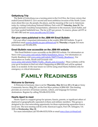 Gettysburg Trip
The Battle of Gettysburg was a turning point in the Civil War, the Union victory that
ended General Robert E. Lee's second and most ambitious invasion of the North. Learn
more about this war, the people, the places, and the meaning of the war to Americans
today by visiting Gettysburg National Military Park with ITT Saturday, June 29. The
package includes roundtrip transportation, admission to the museum, lunch buffet, and
two-hour guided battlefield tour. The fee is $78 per person. To reserve, please call ITT at
571-483-1963 and see www.mccshh.com/ITT.html.
Get your news published in the JBM-HH Email Bulletin
Get your office’s important information in the weekly JBM-HH bulletin. To get it
published email usarmy.jbmhh.asa.pao-all@mail.mil by Thursday at 4 p.m. For more
information call 703-696-2976.
Email Bulletin now accessible on the JBM-HH website
This Email Bulletin is now accessible on the JBM-HH website. For information on
News visit www.army.mil/article/94476/Installation_News/. For information on
Family Readiness visit www.army.mil/article/94477/Family_Readiness/. For
information on Traffic, Roads and Grounds visit
www.army.mil/article/94481/Traffic__Roads_and_Grounds/. These websites will be
your go-to locations to find out what’s happening on JBM-HH and will be updated
daily or as needed. In the near future we will be using email blasts/bulletins only for
emergency or critical information.
Family Readiness
Welcome to Germany
A Welcome to Germany class is set for Thursday, May 16 from 10 to 11 am at Army
Community Service, Bldg 201, on the Fort Myer portion of JBM-HH. This briefing
provides an overview of German customs, culture, and language for German
destinations. Register by calling 703-696-0153/0156.
Hearts Apart to meet
Hearts Apart is a support group for spouses, fiancés, parents, or significant others of
deployed or geographically separated civilians and military members. This group is
designed to be a fun networking opportunity for those experiencing separation from a
loved one. The next meeting will be at the American Legion, Post 139, Arlington, VA
2220 on Wednesday, May 18.
For more information call 703-696-0153/0156 or email rene.s.fizer.civ@mail.mil.
 