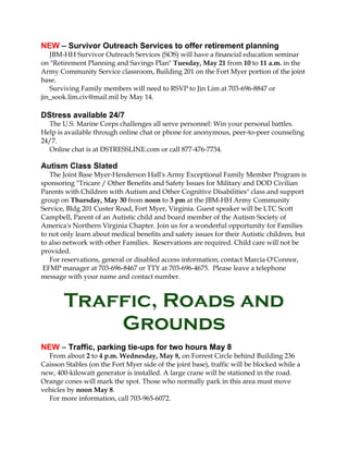 NEW – Survivor Outreach Services to offer retirement planning
JBM-HH Survivor Outreach Services (SOS) will have a financial education seminar
on "Retirement Planning and Savings Plan" Tuesday, May 21 from 10 to 11 a.m. in the
Army Community Service classroom, Building 201 on the Fort Myer portion of the joint
base.
Surviving Family members will need to RSVP to Jin Lim at 703-696-8847 or
jin_sook.lim.civ@mail.mil by May 14.
DStress available 24/7
The U.S. Marine Corps challenges all serve personnel: Win your personal battles.
Help is available through online chat or phone for anonymous, peer-to-peer counseling
24/7.
Online chat is at DSTRESSLINE.com or call 877-476-7734.
Autism Class Slated
The Joint Base Myer-Henderson Hall's Army Exceptional Family Member Program is
sponsoring "Tricare / Other Benefits and Safety Issues for Military and DOD Civilian
Parents with Children with Autism and Other Cognitive Disabilities" class and support
group on Thursday, May 30 from noon to 3 pm at the JBM-HH Army Community
Service, Bldg 201 Custer Road, Fort Myer, Virginia. Guest speaker will be LTC Scott
Campbell, Parent of an Autistic child and board member of the Autism Society of
America's Northern Virginia Chapter. Join us for a wonderful opportunity for Families
to not only learn about medical benefits and safety issues for their Autistic children, but
to also network with other Families. Reservations are required. Child care will not be
provided.
For reservations, general or disabled access information, contact Marcia O'Connor,
EFMP manager at 703-696-8467 or TTY at 703-696-4675. Please leave a telephone
message with your name and contact number.
Traffic, Roads and
Grounds
NEW – Traffic, parking tie-ups for two hours May 8
From about 2 to 4 p.m. Wednesday, May 8, on Forrest Circle behind Building 236
Caisson Stables (on the Fort Myer side of the joint base), traffic will be blocked while a
new, 400-kilowatt generator is installed. A large crane will be stationed in the road.
Orange cones will mark the spot. Those who normally park in this area must move
vehicles by noon May 8.
For more information, call 703-965-6072.
 