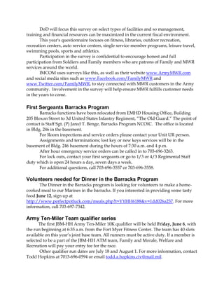 DoD will focus this survey on select types of facilities and so management,
training and financial resources can be maximized in the current fiscal environment.
This year's questionnaire focuses on fitness, libraries, outdoor recreation,
recreation centers, auto service centers, single service member programs, leisure travel,
swimming pools, sports and athletics.
Participation in the survey is confidential to encourage honest and full
participation from Soldiers and Family members who are patrons of Family and MWR
services around the world.
IMCOM uses surveys like this, as well as their website www.ArmyMWR.com
and social media sites such as www.Facebook.com/FamilyMWR and
www.Twitter.com/FamilyMWR, to stay connected with MWR customers in the Army
community. Involvement in the survey will help ensure MWR fulfills customer needs
in the years to come.
First Sergeants Barracks Program
Barracks functions have been relocated from EMHD Housing Office, Building
205 Bloxon Street to 3d United States Infantry Regiment, “The Old Guard.” The point of
contact is Staff Sgt. (P) Jared T. Benge, Barracks Program NCOIC. The office is located
in Bldg. 246 in the basement.
For Room inspections and service orders please contact your Unit UR person.
Assignments and terminations; lost key or new keys services will be in the
basement of Bldg. 246 basement during the hours of 7:30 a.m. and 4 p.m.
After hour emergency service orders can be called in to 703-696-3263.
For lock outs, contact your first sergeants or go to 1/3 or 4/3 Regimental Staff
duty which is open 24 hours a day, seven days a week.
For additional questions, call 703-696-3557 or 703-696-3558.
Volunteers needed for Dinner in the Barracks Program
The Dinner in the Barracks program is looking for volunteers to make a home-
cooked meal to our Marines in the barracks. If you interested in providing some tasty
food June 12, sign up at
http://www.perfectpotluck.com/meals.php?t=YYHH6188&v=1dd026a237. For more
information, call 703-697-7342.
Army Ten-Miler Team qualifier series
The first JBM-HH Army Ten-Miler 10K qualifier will be held Friday, June 6, with
the run beginning at 6:35 a.m. from the Fort Myer Fitness Center. The team has 40 slots
available on this year’s joint base team. All runners must be active duty. If a member is
selected to be a part of the JBM-HH ATM team, Family and Morale, Welfare and
Recreation will pay your entry fee for the race.
Other qualifier run dates are July 18 and August 1. For more information, contact
Todd Hopkins at 7013-696-0594 or email todd.a.hopkins.civ@mail.mil.
 
