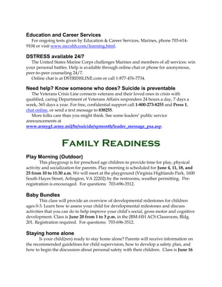 Education and Career Services
For ongoing tests given by Education & Career Services, Marines, phone 703-614-
9104 or visit www.mccshh.com/learning.html.
DSTRESS available 24/7
The United States Marine Corps challenges Marines and members of all services: win
your personal battles. Help is available through online chat or phone for anonymous,
peer-to-peer counseling 24/7.
Online chat is at DSTRESSLINE.com or call 1-877-476-7734.
Need help? Know someone who does? Suicide is preventable
The Veterans Crisis Line connects veterans and their loved ones in crisis with
qualified, caring Department of Veterans Affairs responders 24 hours a day, 7 days a
week, 365 days a year. For free, confidential support call 1-800-273-8255 and Press 1,
chat online, or send a text message to 838255.
More folks care than you might think. See some leaders’ public service
announcements at
www.armyg1.army.mil/hr/suicide/spmonth/leader_message_psa.asp.
Family Readiness
Play Morning (Outdoor)
This playgroup is for preschool age children to provide time for play, physical
activity and socialization for parents. Play morning is scheduled for June 4, 11, 18, and
25 from 10 to 11:30 a.m. We will meet at the playground (Virginia Highlands Park, 1600
South Hayes Street, Arlington, VA 22202) by the restrooms, weather permitting. Pre-
registration is encouraged. For questions: 703-696-3512.
Baby Bundles
This class will provide an overview of developmental milestones for children
ages 0-3. Learn how to assess your child for developmental milestones and discuss
activities that you can do to help improve your child’s social, gross motor and cognitive
development. Class is June 20 from 1 to 3 p.m. in the JBM-HH ACS Classroom, Bldg.
201. Registration required. For questions: 703-696-3512.
Staying home alone
Is your child(ren) ready to stay home alone? Parents will receive information on
the recommended guidelines for child supervision, how to develop a safety plan, and
how to begin the discussion about personal safety with their children. Class is June 16
 