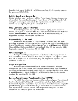 from 9 to 10:30 a.m. in the JBM-HH ACS Classroom, Bldg. 201. Registration required.
For questions: 703-696-3512.
Splish, Splash and Summer fun
Join the Joint Base Myer-Henderson Hall New Parent Support Program for a morning
of water fun! Parents and children ages 0-5 are welcome at Virginia Highlands Park,
Arlington. Swim diapers are required. Pre-registration requested. For more
information and to pre-register, please call 703-696-3512.
Play, Learn and Grow: Fatherhood
Parents bring your children (ages 0-5) for a time of play, crafts, and stories.
Parents will be given an overview of the dad’s roles and their importance to the family.
Class is June 4 from 10 to 11:30 a.m. in the JBM-HH ACS Classroom, Bldg. 201.
Registration required. For questions: 703-696-3512.
Happiest baby on the block
As seen on CNN and Good Morning America! Dr. Harvey Karp will speak
about how to calm a crying baby, increase sleep at night, and improve toddler behavior.
Free DVD and book to attendees. Class is June 10 from 10 to 11:30 a.m. in the JBM-HH
Memorial Chapel Fellowship Hall, 101 McNair Road, Bldg. 480, Fort Myer, VA 22211.
Registration required. For questions: 703-696-3512.
Stress management
Participants will be given information on the basics of identifying stressors in
their life and how to create their own stress management plan. Class is June 11 from 9
to 11 a.m. in the JBM-HH ACS Classroom, Bldg. 201. Registration required. For
questions: 703-696-3512.
Anger Management
Individuals will receive information on the basic principles of emotions
management, specific information about the impact of unmanaged anger, and receive
resources on how to recognize and manage the anger triggers in their own lives. Class
is June 25 from 9 to 11 a.m. in the JBM-HH ACS Classroom, Bldg. 201. Registration
required. For questions: 703-696-3512.
Spouse Transition and Readiness Seminar (STARS)
The MCCS Career Resource Management Center holds a Spouse Transition and
Readiness Seminar (STARS) June 4, 9 a.m. until noon, in Bldg. 29, Rm. 103, on the
Henderson Hall portion of Joint Base Myer-Henderson Hall. The seminar is designed to
provide military spouses with the knowledge, information, and resources associated
with the Transition Readiness Seminar (TRS). Registration is required. For more
information and to register, please call 703-614-6828.
 