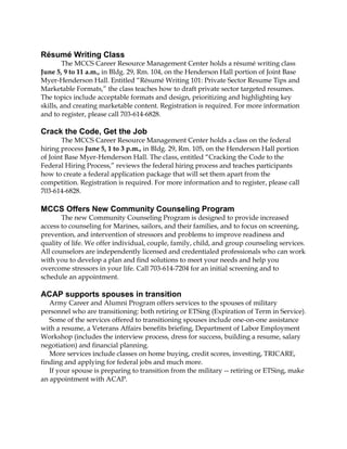 Résumé Writing Class
The MCCS Career Resource Management Center holds a résumé writing class
June 5, 9 to 11 a.m., in Bldg. 29, Rm. 104, on the Henderson Hall portion of Joint Base
Myer-Henderson Hall. Entitled “Résumé Writing 101: Private Sector Resume Tips and
Marketable Formats,” the class teaches how to draft private sector targeted resumes.
The topics include acceptable formats and design, prioritizing and highlighting key
skills, and creating marketable content. Registration is required. For more information
and to register, please call 703-614-6828.
Crack the Code, Get the Job
The MCCS Career Resource Management Center holds a class on the federal
hiring process June 5, 1 to 3 p.m., in Bldg. 29, Rm. 105, on the Henderson Hall portion
of Joint Base Myer-Henderson Hall. The class, entitled “Cracking the Code to the
Federal Hiring Process,” reviews the federal hiring process and teaches participants
how to create a federal application package that will set them apart from the
competition. Registration is required. For more information and to register, please call
703-614-6828.
MCCS Offers New Community Counseling Program
The new Community Counseling Program is designed to provide increased
access to counseling for Marines, sailors, and their families, and to focus on screening,
prevention, and intervention of stressors and problems to improve readiness and
quality of life. We offer individual, couple, family, child, and group counseling services.
All counselors are independently licensed and credentialed professionals who can work
with you to develop a plan and find solutions to meet your needs and help you
overcome stressors in your life. Call 703-614-7204 for an initial screening and to
schedule an appointment.
ACAP supports spouses in transition
Army Career and Alumni Program offers services to the spouses of military
personnel who are transitioning: both retiring or ETSing (Expiration of Term in Service).
Some of the services offered to transitioning spouses include one-on-one assistance
with a resume, a Veterans Affairs benefits briefing, Department of Labor Employment
Workshop (includes the interview process, dress for success, building a resume, salary
negotiation) and financial planning.
More services include classes on home buying, credit scores, investing, TRICARE,
finding and applying for federal jobs and much more.
If your spouse is preparing to transition from the military -- retiring or ETSing, make
an appointment with ACAP.
 
