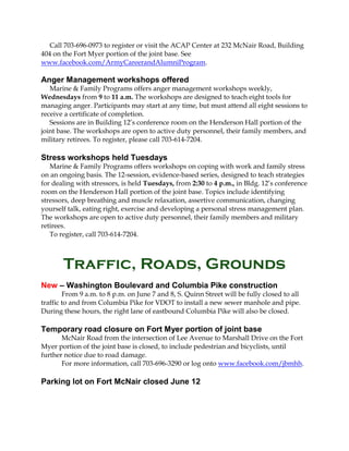 Call 703-696-0973 to register or visit the ACAP Center at 232 McNair Road, Building
404 on the Fort Myer portion of the joint base. See
www.facebook.com/ArmyCareerandAlumniProgram.
Anger Management workshops offered
Marine & Family Programs offers anger management workshops weekly,
Wednesdays from 9 to 11 a.m. The workshops are designed to teach eight tools for
managing anger. Participants may start at any time, but must attend all eight sessions to
receive a certificate of completion.
Sessions are in Building 12’s conference room on the Henderson Hall portion of the
joint base. The workshops are open to active duty personnel, their family members, and
military retirees. To register, please call 703-614-7204.
Stress workshops held Tuesdays
Marine & Family Programs offers workshops on coping with work and family stress
on an ongoing basis. The 12-session, evidence-based series, designed to teach strategies
for dealing with stressors, is held Tuesdays, from 2:30 to 4 p.m., in Bldg. 12’s conference
room on the Henderson Hall portion of the joint base. Topics include identifying
stressors, deep breathing and muscle relaxation, assertive communication, changing
yourself talk, eating right, exercise and developing a personal stress management plan.
The workshops are open to active duty personnel, their family members and military
retirees.
To register, call 703-614-7204.
Traffic, Roads, Grounds
New – Washington Boulevard and Columbia Pike construction
From 9 a.m. to 8 p.m. on June 7 and 8, S. Quinn Street will be fully closed to all
traffic to and from Columbia Pike for VDOT to install a new sewer manhole and pipe.
During these hours, the right lane of eastbound Columbia Pike will also be closed.
Temporary road closure on Fort Myer portion of joint base
McNair Road from the intersection of Lee Avenue to Marshall Drive on the Fort
Myer portion of the joint base is closed, to include pedestrian and bicyclists, until
further notice due to road damage.
For more information, call 703-696-3290 or log onto www.facebook.com/jbmhh.
Parking lot on Fort McNair closed June 12
 