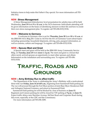 Initiative items to help make this Father's Day special. For more information call 703-
696-3512.
NEW - Stress Management
A Stress Management (Introductory level presentation for adults) class will be held
Wednesday, June 19 from 9 to 11 a.m. in the ACS classroom. Individuals attending will
be given information on the basics of identifying stressors in their life and how to create
their own stress management plan. To register call 703-696-0153/0156.
NEW – Welcome to Germany
A welcome to Germany class is set for Thursday, June 20 from 10 to 11 a.m. at
the JBM-HH ACS, Bldg 201. Come to ACS for the 411 on Germany! Learn about topics
including sponsorship, household shipments, driving, pets, passport information, as
well as customs, culture and language. To register call 703-696-0153/0156.
NEW – Spouse Meet and Greet
A Spouse meet and greet will be held at the JBM-HH Army Community Service
Bldg. on Tuesday, June 25 from noon to 2 p.m. The meet and greet is a forum that
offers newly arrived spouses an opportunity to meet other spouses and obtain
Information on the installation and surrounding area. To register call 703-696-
0153/0156.
Traffic, Roads and
Grounds
NEW – Army Birthday Run to affect traffic
The Department of the Army is celebrating the Army’s Birthday with a motivational
three-mile run Friday, June 14 at 6:45 a.m., beginning from Summerall Field parking lot.
The run will proceed through the Fort Myer portion of Joint Base Myer-Henderson Hall
and Arlington National Cemetery and return to Summerall Field.
Summerall Field parking lot will be blocked by close of business on June 13.
Regiment and Caisson parking lot will be closed for VIP parking at 9 p.m. on June 13.
Expect traffic delays near Sheridan Avenue, McNair Road and Carpenter Road during
this event, especially at the CDC and the Commissary.
For more information call 703-696-3290.
 