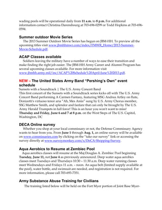 wading pools will be operational daily from 11 a.m. to 8 p.m. For additional
information contact Christina Darensbourg at 703-696-0299 or Todd Hopkins at 703-696-
0594.
Summer outdoor Movie Series
The 2013 Summer Outdoor Movie Series has begun on JBM-HH. To preview all the
upcoming titles visit www.jbmhhmwr.com/index/FMWR_Home/2013-Summer-
Movie-Schedule.pdf.
ACAP Classes available
Soldiers leaving the military have a number of ways to ease their transition and
make finding the right job easier. The JBM-HH Army Career and Alumni Program has
several upcoming classes available. For more information visit
www.jbmhh.army.mil/inc/ACAP%20Schedule%20April-June%202013.pdf.
NEW – The United States Army Band “Pershing’s Own” event
schedule
Sunsets with a Soundtrack | The U.S. Army Concert Band
This first concert of the Sunsets with a Soundtrack series kicks off with The U.S. Army
Concert Band performing A Carmen Fantasy, featuring MSG Andrea Artley on flute,
Donizetti's virtuoso tenor aria “Ah, Mes Amis” sung by U.S. Army Chorus member,
SSG Matthew Smith, and splendor and fanfare that can only be brought by The U.S.
Army Herald Trumpets in full force! This is an hour you won't want to miss!
Thursday and Friday, June 6 and 7 at 8 p.m. on the West Steps of The U.S. Capitol,
Washington, DC
DECA Online survey
Whether you shop at your local commissary or not, the Defense Commissary Agency
wants to hear from you. From June 1 through Aug. 1, an online survey will be available
on www.commissaries.com by clicking on the “take our survey” link or accessing the
survey directly at www.surveymonkey.com/s/DeCA-Shopping-Survey.
Aqua Aerobics to Resume at Zembiec Pool
Aqua aerobics classes will resume at the Maj Douglas A. Zembiec Pool beginning
Tuesday, June 11, not June 4 as previously announced. Deep water aqua aerobics
classes meet Tuesdays and Thursdays 10:30 – 11:30 a.m. Deep water running classes
meet Wednesdays and Fridays 11 a.m. – noon. An aqua belt (limited supply available at
the pool), water bottle, and swimsuit are needed, and registration is not required. For
more information, please call 703-693-7351.
Army Substance Abuse Training for Civilians
The training listed below will be held on the Fort Myer portion of Joint Base Myer-
 