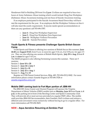 Henderson Hall in Building 230 from 1 to 2 p.m. Civilians are required to have two
hours of Army Substance Abuse training which would include Drug Free Workplace
(Substance Abuse Awareness) training and one hour of Suicide Awareness training.
If an employee participated in the Suicide Awareness Stand Down they will have
met the requirement for the year. If an employee did the Workplace Violence on line it
will also meet the yearly requirement. If anyone needs special accommodations or
there are any questions call 703-696-3787.
o June 4 - Drug Free Workplace Supervisor
o June 5 - Drug Free Workplace Non-Supervisor
o June 11 - Workplace Violence Prevention
o June 12 - Suicide Prevention
Youth Sports & Fitness presents Challenger Sports British Soccer
Camp
Youth Sports and Fitness is offering two sessions of British Soccer this summer, June
24-28 and August 19-23, from 9 a.m. to noon for ages 5-16 yrs, 4 to 5:30 p.m. for ages 3-5
yrs. They are also offering one session of British Multi-Sports, July 29 to Aug. 2 from 9
a.m. to noon for ages 5-16 yrs.
The SKIES program is also offering Swimming Lessons this summer. There are 5
sessions:
Session 1 –June 10 to 20
Session 2 – June 24 to July 3
Session 3 – July 8 to 18
Session 4 – July 22 to Aug. 1
Session 5 – Aug. 5 to 15
Register at CYSS Parent Central Services, Bldg. 483, 703 696-0313/4942. For more
information please contact Annette Engum at 703 696-3728 or
annette.engum@us.army.mil
Mobile DMV coming back to Fort Myer portion of JBM-HH
The JBM-HH Army Career and Alumni Program will sponsor the Virginia
Department of Motor Vehicles (DMV) mobile unit on Monday, June 10 from 9 a.m. to 4
p.m. in the parking lot in front of the Bowling Center and Spates Community Club.
They will provide all or most services provided at a regular DMV office. The mobile
until provides JBM-HH Servicemembers, their Families, DoD civilians and retirees a
different and convenient venue exclusively without having to go to a regular office. For
more information call 703-696-9603.
NEW – Aqua Aerobics Resuming at Zembiec Pool
 