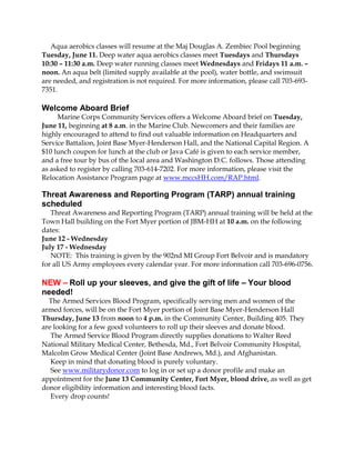 Aqua aerobics classes will resume at the Maj Douglas A. Zembiec Pool beginning
Tuesday, June 11. Deep water aqua aerobics classes meet Tuesdays and Thursdays
10:30 – 11:30 a.m. Deep water running classes meet Wednesdays and Fridays 11 a.m. –
noon. An aqua belt (limited supply available at the pool), water bottle, and swimsuit
are needed, and registration is not required. For more information, please call 703-693-
7351.
Welcome Aboard Brief
Marine Corps Community Services offers a Welcome Aboard brief on Tuesday,
June 11, beginning at 8 a.m. in the Marine Club. Newcomers and their families are
highly encouraged to attend to find out valuable information on Headquarters and
Service Battalion, Joint Base Myer-Henderson Hall, and the National Capital Region. A
$10 lunch coupon for lunch at the club or Java Café is given to each service member,
and a free tour by bus of the local area and Washington D.C. follows. Those attending
as asked to register by calling 703-614-7202. For more information, please visit the
Relocation Assistance Program page at www.mccsHH.com/RAP.html.
Threat Awareness and Reporting Program (TARP) annual training
scheduled
Threat Awareness and Reporting Program (TARP) annual training will be held at the
Town Hall building on the Fort Myer portion of JBM-HH at 10 a.m. on the following
dates:
June 12 - Wednesday
July 17 - Wednesday
NOTE: This training is given by the 902nd MI Group Fort Belvoir and is mandatory
for all US Army employees every calendar year. For more information call 703-696-0756.
NEW – Roll up your sleeves, and give the gift of life – Your blood
needed!
The Armed Services Blood Program, specifically serving men and women of the
armed forces, will be on the Fort Myer portion of Joint Base Myer-Henderson Hall
Thursday, June 13 from noon to 4 p.m. in the Community Center, Building 405. They
are looking for a few good volunteers to roll up their sleeves and donate blood.
The Armed Service Blood Program directly supplies donations to Walter Reed
National Military Medical Center, Bethesda, Md., Fort Belvoir Community Hospital,
Malcolm Grow Medical Center (Joint Base Andrews, Md.), and Afghanistan.
Keep in mind that donating blood is purely voluntary.
See www.militarydonor.com to log in or set up a donor profile and make an
appointment for the June 13 Community Center, Fort Myer, blood drive, as well as get
donor eligibility information and interesting blood facts.
Every drop counts!
 