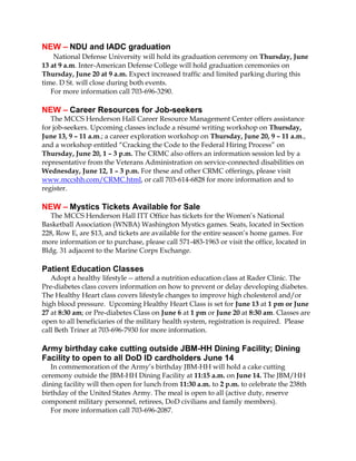 NEW – NDU and IADC graduation
National Defense University will hold its graduation ceremony on Thursday, June
13 at 9 a.m. Inter-American Defense College will hold graduation ceremonies on
Thursday, June 20 at 9 a.m. Expect increased traffic and limited parking during this
time. D St. will close during both events.
For more information call 703-696-3290.
NEW – Career Resources for Job-seekers
The MCCS Henderson Hall Career Resource Management Center offers assistance
for job-seekers. Upcoming classes include a résumé writing workshop on Thursday,
June 13, 9 – 11 a.m.; a career exploration workshop on Thursday, June 20, 9 – 11 a.m.,
and a workshop entitled “Cracking the Code to the Federal Hiring Process” on
Thursday, June 20, 1 – 3 p.m. The CRMC also offers an information session led by a
representative from the Veterans Administration on service-connected disabilities on
Wednesday, June 12, 1 – 3 p.m. For these and other CRMC offerings, please visit
www.mccshh.com/CRMC.html, or call 703-614-6828 for more information and to
register.
NEW – Mystics Tickets Available for Sale
The MCCS Henderson Hall ITT Office has tickets for the Women’s National
Basketball Association (WNBA) Washington Mystics games. Seats, located in Section
228, Row E, are $13, and tickets are available for the entire season’s home games. For
more information or to purchase, please call 571-483-1963 or visit the office, located in
Bldg. 31 adjacent to the Marine Corps Exchange.
Patient Education Classes
Adopt a healthy lifestyle -- attend a nutrition education class at Rader Clinic. The
Pre-diabetes class covers information on how to prevent or delay developing diabetes.
The Healthy Heart class covers lifestyle changes to improve high cholesterol and/or
high blood pressure. Upcoming Healthy Heart Class is set for June 13 at 1 pm or June
27 at 8:30 am; or Pre-diabetes Class on June 6 at 1 pm or June 20 at 8:30 am. Classes are
open to all beneficiaries of the military health system, registration is required. Please
call Beth Triner at 703-696-7930 for more information.
Army birthday cake cutting outside JBM-HH Dining Facility; Dining
Facility to open to all DoD ID cardholders June 14
In commemoration of the Army’s birthday JBM-HH will hold a cake cutting
ceremony outside the JBM-HH Dining Facility at 11:15 a.m. on June 14. The JBM/HH
dining facility will then open for lunch from 11:30 a.m. to 2 p.m. to celebrate the 238th
birthday of the United States Army. The meal is open to all (active duty, reserve
component military personnel, retirees, DoD civilians and family members).
For more information call 703-696-2087.
 