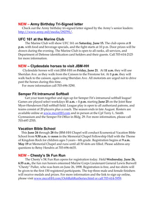 NEW – Army Birthday Tri-Signed letter
Check out the Army birthday tri-signed letter signed by the Army’s senior leaders:
http://www.army.mil/media/292791/.
UFC 161 at the Marine Club
The Marine Club will show UFC 161 on Saturday, June 15. The club opens at 8
p.m. with food and beverage specials, and the fight starts at 10 p.m. Door prizes will be
drawn during the evening. The Marine Club is open to all ranks, all services, and
Department of Defense identification card holders and their guests. Call 703-614-2125
for more information.
NEW – Clydesdale horses to visit JBM-HH
Clydesdale horses will visit JBM-HH on Friday, June 21. At 11 a.m. they will use
Sheridan Ave. as they walk from the Caisson to the Firestone lot. At 1 p.m. they will
walk back to the caisson, again using Sheridan Ave. All motorists are urged not to drive
past the horses during this time.
For more information call 703-696-3290.
Semper Fit Intramural Softball
Get your team together and sign up for Semper Fit’s intramural softball league!
Games are played select weekdays 11 a.m. – 1 p.m. starting June 25 on the Joint Base
Myer-Henderson Hall softball field. League play is open to all authorized patrons, and
teams consist of 20 players plus a coach. The season ends in late August. Rosters are
available online at www.mccsHH.com and in person at the Cpl Terry L. Smith
Gymnasium and the Semper Fit Office in Bldg. 29. For more information, please call
703-697-2705.
Vacation Bible School
This June 24 through 28 the JBM-HH Chapel will conduct Ecumenical Vacation Bible
School from 9:30 a.m. to noon in the Memorial Chapel Fellowship Hall with the Theme
of Kingdom Rock for children ages 3 years - 6th grade. Registration begins at 9 a.m.
May 19 at Memorial Chapel and runs until all 50 slots are filled. Please address any
questions to Betsy Hendrix at 703-696-6635.
NEW – Chesty’s 5k Fun Run
The Chesty’s 5K Fun Run opens for registration today. Held Wednesday, June 26,
6:35 a.m., the fun run honors esteemed Marine Corps Lieutenant General Lewis Burwell
"Chesty" Puller, who was born on June 26, 1898. Registration is free, and tee-shirts will
be given to the first 150 registered participants. The top three male and female finishers
will receive medals and prizes. For more information and the link to sign up online,
please visit www.mccsHH.com/OohRahRunSeries.html or call 703-614-5959.
 