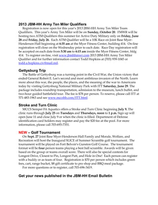 2013 JBM-HH Army Ten Miler Qualifiers
Registration is now open for this year’s 2013 JBM-HH Army Ten Miler Team
Qualifiers. This year’s Army Ten Miler will be on Sunday, October 20. FMWR will be
hosting two ATM Qualifiers this summer for Active Duty Military only on Friday, June
28 and Friday, July 26. Each ATM Qualifier will be a 10K Race on Joint Base Myer-
Henderson Hall beginning at 6:35 am at the Myer Fitness Center, building 414. On-line
registration will close on the Wednesday prior to each date. Race Day registration will
be accepted on each date from 5:30 am to 6:15 am inside the Myer Fitness Center, bldg
414. To register on-line, visit www.jbmhhmwr.com 2013 JBM-HH Army Ten Miler
Qualifier and for further information contact Todd Hopkins at (703) 939-1045 or
todd.a.hopkins.civ@mail.mil.
Gettysburg Trip
The Battle of Gettysburg was a turning point in the Civil War, the Union victory that
ended General Robert E. Lee's second and most ambitious invasion of the North. Learn
more about this war, the people, the places, and the meaning of the war to Americans
today by visiting Gettysburg National Military Park with ITT Saturday, June 29. The
package includes roundtrip transportation, admission to the museum, lunch buffet, and
two-hour guided battlefield tour. The fee is $78 per person. To reserve, please call ITT at
571-483-1963 and see www.mccshh.com/ITT.html.
Stroke and Turn Clinic
MCCS Semper Fit Aquatics offers a Stroke and Turn Clinic beginning July 9. The
clinic runs through July 25 on Tuesdays and Thursdays, noon to 1 p.m. Sign up will
open June 11 and close July 9 or when the clinic is filled. Department of Defense
identification card holders may register and pay the $20 fee at the pool. For more
information, please call 703-693-7351.
NEW – Golf Tournament
On Sept. 27 Joint Base Myer-Henderson Hall Family and Morale, Welfare, and
Recreation will host the Inaugural SLICE of Summer Scramble golf tournament. The
tournament will be played on Fort Belvoir's Gunston Golf Course. The tournament
format will be four person teams playing a best ball scramble. Awards will be given
based on the group or teams overall score. There will also be special contests for
Longest Drive, Closest to Pin, Longest Putt, and Hole in One! Each person can register
with a buddy or as team of four. Registration is $70 per person which includes green
fees, cart, range bucket, $8 gift certificate to pro shop and BBQ meal package.
For more questions or to register, call 703-696-3419.
Get your news published in the JBM-HH Email Bulletin
 