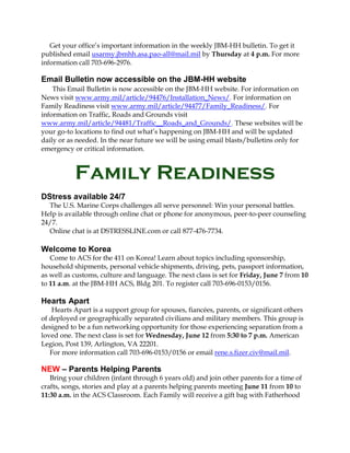 Get your office’s important information in the weekly JBM-HH bulletin. To get it
published email usarmy.jbmhh.asa.pao-all@mail.mil by Thursday at 4 p.m. For more
information call 703-696-2976.
Email Bulletin now accessible on the JBM-HH website
This Email Bulletin is now accessible on the JBM-HH website. For information on
News visit www.army.mil/article/94476/Installation_News/. For information on
Family Readiness visit www.army.mil/article/94477/Family_Readiness/. For
information on Traffic, Roads and Grounds visit
www.army.mil/article/94481/Traffic__Roads_and_Grounds/. These websites will be
your go-to locations to find out what’s happening on JBM-HH and will be updated
daily or as needed. In the near future we will be using email blasts/bulletins only for
emergency or critical information.
Family Readiness
DStress available 24/7
The U.S. Marine Corps challenges all serve personnel: Win your personal battles.
Help is available through online chat or phone for anonymous, peer-to-peer counseling
24/7.
Online chat is at DSTRESSLINE.com or call 877-476-7734.
Welcome to Korea
Come to ACS for the 411 on Korea! Learn about topics including sponsorship,
household shipments, personal vehicle shipments, driving, pets, passport information,
as well as customs, culture and language. The next class is set for Friday, June 7 from 10
to 11 a.m. at the JBM-HH ACS, Bldg 201. To register call 703-696-0153/0156.
Hearts Apart
Hearts Apart is a support group for spouses, fiancées, parents, or significant others
of deployed or geographically separated civilians and military members. This group is
designed to be a fun networking opportunity for those experiencing separation from a
loved one. The next class is set for Wednesday, June 12 from 5:30 to 7 p.m. American
Legion, Post 139, Arlington, VA 22201.
For more information call 703-696-0153/0156 or email rene.s.fizer.civ@mail.mil.
NEW – Parents Helping Parents
Bring your children (infant through 6 years old) and join other parents for a time of
crafts, songs, stories and play at a parents helping parents meeting June 11 from 10 to
11:30 a.m. in the ACS Classroom. Each Family will receive a gift bag with Fatherhood
 