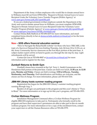 Department of the Army civilian employees who would like to donate annual leave
to Williams must fill out Form OPM 630A, "Request to Donate Annual Leave to Leave
Recipient Under the Voluntary Leave Transfer Program (Within Agency)" at
www.opm.gov/forms/pdf_fill/opm630a.pdf.
If you are a federal government civilian employee outside the Department of the
Army and want to donate annual leave to Williams, you must complete OPM 630B,
"Request to Donate Annual Leave to Leave Recipient Under the Voluntary Leave
Transfer Program (Outside Agency)" at www.opm.gov/forms/pdf_fill/opm630b.pdf
or www.opm.gov/oca/leave/HTML/formindx.asp.
Contact Donna Belk-Stafford at 703-696-0275 for more information, and email
completed forms directly to her at donna.m.belk-stafford.civ@mail.mil or fax the form
to 703-696-0879.
New – SOS offers financial education seminar
"How to Navigate the RelayHealth website" for those who have TRICARE, is the
topic of a Survivor Outreach Services briefing Thursday, July 24 from 10 to 11:30 a.m. at
the Army Community Service classroom on the Fort Myer portion of the joint base. A
subject matter expert will be on hand to guide you through the site step by step. Light
refreshments will be served.
Contact Jin Lim at 703-696-8847 or jin-sook.lim.civ@mail.mil for more
information and to register for the class.
Zumba® Returns to Smith Gym
Zumba® classes have resumed at the Cpl. Terry L. Smith Gymnasium on the
Henderson Hall portion of the joint base. Classes are held over lunch, 11:30 a.m. to 12:30
p.m., Monday and Friday. Classes are held evenings, 5:30 to 6:30 p.m., Tuesday,
Wednesday, and Thursday. DoD identification card holders are welcome, and the
classes are free of charge. For more information, please call 703-614-7214.
JBM-HH Library hosts summer reading program
Registration has begun for the JBM-HH Library’s summer reading program
running through Aug. 3.
Readers of all ages can participate in the program and this year’s theme is “Paws
to Read.” For more information or to sign up for this year’s program, call 703-696-3555.
Civilian Wellness Program
Installation Management Command offers a Civilian Wellness Program for
eligible JBM-HH employees to take part in. Participants who formally enroll in the
program and have their supervisor’s permission are able to take part in this six month
wellness program. For more information or for a copy of the enrollment form, contact
your supervisor or call the Human Resources office at 703-696-5779.
 
