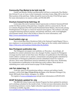 Community Flea Market to be held July 26
Family and Morale, Welfare and Recreation will host a community Flea Market
July 26 from 11 a.m. to 3 p.m. in the Community Activities Center, Bldg. 405 on the Fort
Myer portion of the joint base. Tables should be reserved by July 15 for $10 per space.
For more information or to reserve a table, call 703-696-3470.
Overture Concert to be held Aug. 23
Come enjoy this end of summer concert spectacular on historic Summerall Field
on the Fort Myer portion of the joint base. Complete with live cannon fire by The 3d
U.S. Infantry Regiment (The Old Guard) Presidential Salute Battery, this favorite among
Washingtonians of all ages is a must-see musical extravaganza. The audience will enjoy
a program featuring classical, popular, and patriotic selections, with vocal highlights
and dramatic fanfare. Don’t miss it! Rain or shine! For more information, visit
http://www.usarmyband.com/index.html.
Email bulletin sign up
New to Joint Base Myer-Henderson Hall or the National Capital Region? Have a
new employee or servicemember in your office? Sign up for the weekly email bulletin at
https://lists.army.mil/mailman/listinfo/jbm-hh_bulletin.
New Pentagram publication day
The Pentagram newspaper now publishes on Thursdays. Accordingly, all
deadlines for content submission have also changed. Further, requests for Pentagram
coverage must be made no later than noon, Mondays, for publication in the following
week's edition. Content such as articles, commentaries and photographs submitted for
consideration of Pentagram publication must be submitted at least two weeks in
advance. News notes submissions must be submitted no later than noon, Wednesday
for consideration of publication in the following week's edition. More details on
submitting news notes can be found on page 5 of the Pentagram.
Job Fair slated Aug. 13
A job fair, open to all transitioning military, veterans and military family
members, will be held Aug. 13 from 10 a.m. to 2 p.m. at the Sheraton Pentagon City
Hotel, 900 South Orme Street, Arlington, Va. 22204.
Pre-register at www.civilianjobs.com and get more information at 678-819-4153.
ACAP Schedule updated for July
The JBM-HH Army Career and Alumni Program has been updated its seminars
and workshops schedule for the month of July. To find out more information about the
transitioning assistance courses, higher education opportunities and career resources
workshops available, log onto
www.jbmhh.army.mil/WEB/JBMHH/Services/ArmyCareerAlumni.html.
 