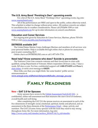 The U.S. Army Band “Pershing’s Own” upcoming events
For a list of The U.S. Army Band “Pershing’s Own” upcoming events, log onto
www.usarmyband.com/.
All of the performances are FREE and open to the public, unless otherwise noted.
This schedule is subject to change without prior notice. All outdoor concerts are subject
to cancellation due to weather considerations. Please call (703)696-3399 or visit
www.usarmyband.com for up-to-date information on concert cancellations.
Education and Career Services
For ongoing tests given by Education & Career Services, Marines, phone 703-614-
9104 or visit www.mccshh.com/learning.html.
DSTRESS available 24/7
The United States Marine Corps challenges Marines and members of all services: win
your personal battles. Help is available through online chat or phone for anonymous,
peer-to-peer counseling 24/7.
Online chat is at DSTRESSLINE.com or call 1-877-476-7734.
Need help? Know someone who does? Suicide is preventable
The Veterans Crisis Line connects veterans and their loved ones in crisis with
qualified, caring Department of Veterans Affairs responders 24 hours a day, 7 days a
week, 365 days a year. For free, confidential support call 1-800-273-8255 and Press 1,
chat online, or send a text message to 838255.
More folks care than you might think. See some leaders’ public service
announcements at
www.armyg1.army.mil/hr/suicide/spmonth/leader_message_psa.asp.
Family Readiness
New – GAT 2.0 for Spouses
Army spouses have access to the Global Assessment Tool (GAT 2.0) -- a
confidential, online self-assessment tool that measures the user's level of resilience,
overall health and well-being.
After completing the GAT 2.0, the spouse receives an assessment in each of the
five dimensions of strength: social, emotional, spiritual, family and physical, and an
assessment in the three elements of the Performance Triad -- sleep, activity and
nutrition. The GAT 2.0 arms Army spouses with the tools they need to stay strong
throughout Army life. For more information, log onto:
http://www.army.mil/standto/archive_2014-07-14/?s_cid=standto.
 