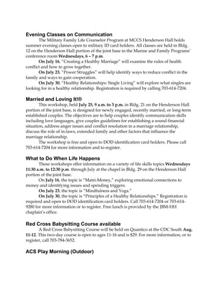 Evening Classes on Communication
The Military Family Life Counselor Program at MCCS Henderson Hall holds
summer evening classes open to military ID card holders. All classes are held in Bldg.
12 on the Henderson Hall portion of the joint base in the Marine and Family Programs’
conference room Wednesdays, 6 – 7 p.m.
On July 16, “Creating a Healthy Marriage” will examine the rules of health
conflict and how to grow together.
On July 23, “Power Struggles” will help identify ways to reduce conflict in the
family and ways to gain cooperation.
On July 30, “Healthy Relationships: Single Living” will explore what singles are
looking for in a healthy relationship. Registration is required by calling 703-614-7204.
Married and Loving It!®
This workshop, held July 25, 9 a.m. to 3 p.m. in Bldg. 21 on the Henderson Hall
portion of the joint base, is designed for newly engaged, recently married, or long-term
established couples. The objectives are to help couples identify communication skills
including love languages, give couples guidelines for establishing a sound financial
situation, address anger issues and conflict resolution in a marriage relationship,
discuss the role of in-laws, extended family and other factors that influence the
marriage relationship.
The workshop is free and open to DOD identification card holders. Please call
703-614-7204 for more information and to register.
What to Do When Life Happens
These workshops offer information on a variety of life skills topics Wednesdays
11:30 a.m. to 12:30 p.m. through July at the chapel in Bldg. 29 on the Henderson Hall
portion of the joint base.
On July 16, the topic is “Matri-Money,” exploring emotional connections to
money and identifying issues and spending triggers.
On July 23, the topic is “Mindfulness and Yoga.”
On July 30, the topic is “Principles of a Healthy Relationships.” Registration is
required and open to DOD identification card holders. Call 703-614-7204 or 703-614-
9280 for more information or to register. Free lunch is provided by the JBM-HH
chaplain’s office.
Red Cross Babysitting Course available
A Red Cross Babysitting Course will be held on Quantico at the CDC South Aug.
11-12. This two-day course is open to ages 11-16 and is $29. For more information, or to
register, call 703-784-3652.
ACS Play Morning (Outdoor)
 