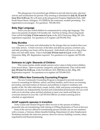 This playgroup is for preschool age children to provide time for play, physical
activity and socialization for parents. Play morning is scheduled for July 16, 23 and 30
from 10 to 11:30 a.m. We will meet at the playground (Virginia Highlands Park, 1600
South Hayes Street, Arlington, VA 22202) by the restrooms, weather permitting. Pre-
registration is encouraged. For questions: 703-696-3512.
Baby Sign Language
Teach your pre-verbal children to communicate by using sign language. This
class is for parents of infants 6-18 months old. Feel free to bring a brown bag lunch.
Class will be held July 17 from noon to 2 p.m. in the ACS Classroom, Bldg. 201. Pre-
registration requested. For questions or to register call 703-696-3512.
Baby Bundles
Prepare your home and relationship for the changes that are needed when your
new baby arrives. A brief overview of the labor and delivery process, newborn care,
and baby proofing your home will be discussed. Individuals will receive a bag of free
baby care and safety items. Class is held July 25 from noon to 2 p.m. in the ACS
Classroom, Bldg. 201. Registration required. For questions or to register call 703-696-
3512.
Darkness to Light- Stewards of Children
This course teaches adults simple and pro-active steps to help protect children
from sexual abuse. Open to parents, caregivers, and professionals. Class will be held
July 30 from 9 to 11:30 a.m. at the Fort Belvoir ACS, 9800 Belvoir Rd., Bldg. 200.
Registration required. For questions or to register call 703-696-3512.
MCCS Offers New Community Counseling Program
The new Community Counseling Program is designed to provide increased
access to counseling for Marines, sailors, and their families, and to focus on screening,
prevention, and intervention of stressors and problems to improve readiness and
quality of life. We offer individual, couple, family, child, and group counseling services.
All counselors are independently licensed and credentialed professionals who can work
with you to develop a plan and find solutions to meet your needs and help you
overcome stressors in your life. Call 703-614-7204 for an initial screening and to
schedule an appointment.
ACAP supports spouses in transition
Army Career and Alumni Program offers services to the spouses of military
personnel who are transitioning: both retiring or ETSing (Expiration of Term in Service).
Some of the services offered to transitioning spouses include one-on-one assistance
with a resume, a Veterans Affairs benefits briefing, Department of Labor Employment
Workshop (includes the interview process, dress for success, building a resume, salary
negotiation) and financial planning.
 