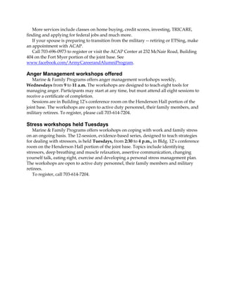 More services include classes on home buying, credit scores, investing, TRICARE,
finding and applying for federal jobs and much more.
If your spouse is preparing to transition from the military -- retiring or ETSing, make
an appointment with ACAP.
Call 703-696-0973 to register or visit the ACAP Center at 232 McNair Road, Building
404 on the Fort Myer portion of the joint base. See
www.facebook.com/ArmyCareerandAlumniProgram.
Anger Management workshops offered
Marine & Family Programs offers anger management workshops weekly,
Wednesdays from 9 to 11 a.m. The workshops are designed to teach eight tools for
managing anger. Participants may start at any time, but must attend all eight sessions to
receive a certificate of completion.
Sessions are in Building 12’s conference room on the Henderson Hall portion of the
joint base. The workshops are open to active duty personnel, their family members, and
military retirees. To register, please call 703-614-7204.
Stress workshops held Tuesdays
Marine & Family Programs offers workshops on coping with work and family stress
on an ongoing basis. The 12-session, evidence-based series, designed to teach strategies
for dealing with stressors, is held Tuesdays, from 2:30 to 4 p.m., in Bldg. 12’s conference
room on the Henderson Hall portion of the joint base. Topics include identifying
stressors, deep breathing and muscle relaxation, assertive communication, changing
yourself talk, eating right, exercise and developing a personal stress management plan.
The workshops are open to active duty personnel, their family members and military
retirees.
To register, call 703-614-7204.
 