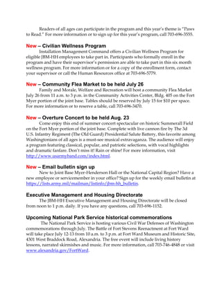 Readers of all ages can participate in the program and this year’s theme is “Paws
to Read.” For more information or to sign up for this year’s program, call 703-696-3555.
New – Civilian Wellness Program
Installation Management Command offers a Civilian Wellness Program for
eligible JBM-HH employees to take part in. Participants who formally enroll in the
program and have their supervisor’s permission are able to take part in this six month
wellness program. For more information or for a copy of the enrollment form, contact
your supervisor or call the Human Resources office at 703-696-5779.
New – Community Flea Market to be held July 26
Family and Morale, Welfare and Recreation will host a community Flea Market
July 26 from 11 a.m. to 3 p.m. in the Community Activities Center, Bldg. 405 on the Fort
Myer portion of the joint base. Tables should be reserved by July 15 for $10 per space.
For more information or to reserve a table, call 703-696-3470.
New – Overture Concert to be held Aug. 23
Come enjoy this end of summer concert spectacular on historic Summerall Field
on the Fort Myer portion of the joint base. Complete with live cannon fire by The 3d
U.S. Infantry Regiment (The Old Guard) Presidential Salute Battery, this favorite among
Washingtonians of all ages is a must-see musical extravaganza. The audience will enjoy
a program featuring classical, popular, and patriotic selections, with vocal highlights
and dramatic fanfare. Don’t miss it! Rain or shine! For more information, visit
http://www.usarmyband.com/index.html.
New – Email bulletin sign up
New to Joint Base Myer-Henderson Hall or the National Capital Region? Have a
new employee or servicemember in your office? Sign up for the weekly email bulletin at
https://lists.army.mil/mailman/listinfo/jbm-hh_bulletin.
Executive Management and Housing Directorate
The JBM-HH Executive Management and Housing Directorate will be closed
from noon to 1 p.m. daily. If you have any questions, call 703-696-1152.
Upcoming National Park Service historical commemorations
The National Park Service is hosting various Civil War Defenses of Washington
commemorations through July. The Battle of Fort Stevens Reenactment at Fort Ward
will take place July 12-13 from 10 a.m. to 3 p.m. at Fort Ward Museum and Historic Site,
4301 West Braddock Road, Alexandria. The free event will include living history
lessons, narrated skirmishes and music. For more information, call 703-746-4848 or visit
www.alexandria.gov/FortWard.
 