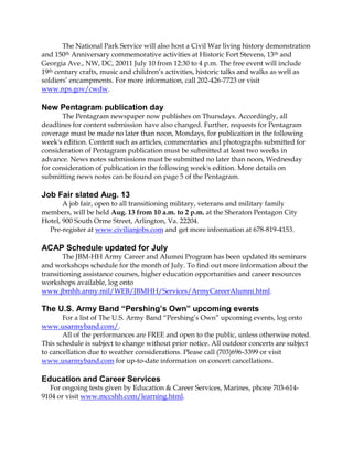 The National Park Service will also host a Civil War living history demonstration
and 150th Anniversary commemorative activities at Historic Fort Stevens, 13th and
Georgia Ave., NW, DC, 20011 July 10 from 12:30 to 4 p.m. The free event will include
19th century crafts, music and children’s activities, historic talks and walks as well as
soldiers’ encampments. For more information, call 202-426-7723 or visit
www.nps.gov/cwdw.
New Pentagram publication day
The Pentagram newspaper now publishes on Thursdays. Accordingly, all
deadlines for content submission have also changed. Further, requests for Pentagram
coverage must be made no later than noon, Mondays, for publication in the following
week's edition. Content such as articles, commentaries and photographs submitted for
consideration of Pentagram publication must be submitted at least two weeks in
advance. News notes submissions must be submitted no later than noon, Wednesday
for consideration of publication in the following week's edition. More details on
submitting news notes can be found on page 5 of the Pentagram.
Job Fair slated Aug. 13
A job fair, open to all transitioning military, veterans and military family
members, will be held Aug. 13 from 10 a.m. to 2 p.m. at the Sheraton Pentagon City
Hotel, 900 South Orme Street, Arlington, Va. 22204.
Pre-register at www.civilianjobs.com and get more information at 678-819-4153.
ACAP Schedule updated for July
The JBM-HH Army Career and Alumni Program has been updated its seminars
and workshops schedule for the month of July. To find out more information about the
transitioning assistance courses, higher education opportunities and career resources
workshops available, log onto
www.jbmhh.army.mil/WEB/JBMHH/Services/ArmyCareerAlumni.html.
The U.S. Army Band “Pershing’s Own” upcoming events
For a list of The U.S. Army Band “Pershing’s Own” upcoming events, log onto
www.usarmyband.com/.
All of the performances are FREE and open to the public, unless otherwise noted.
This schedule is subject to change without prior notice. All outdoor concerts are subject
to cancellation due to weather considerations. Please call (703)696-3399 or visit
www.usarmyband.com for up-to-date information on concert cancellations.
Education and Career Services
For ongoing tests given by Education & Career Services, Marines, phone 703-614-
9104 or visit www.mccshh.com/learning.html.
 