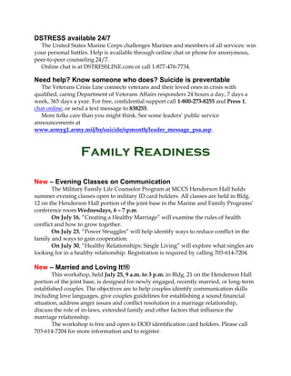 DSTRESS available 24/7
The United States Marine Corps challenges Marines and members of all services: win
your personal battles. Help is available through online chat or phone for anonymous,
peer-to-peer counseling 24/7.
Online chat is at DSTRESSLINE.com or call 1-877-476-7734.
Need help? Know someone who does? Suicide is preventable
The Veterans Crisis Line connects veterans and their loved ones in crisis with
qualified, caring Department of Veterans Affairs responders 24 hours a day, 7 days a
week, 365 days a year. For free, confidential support call 1-800-273-8255 and Press 1,
chat online, or send a text message to 838255.
More folks care than you might think. See some leaders’ public service
announcements at
www.armyg1.army.mil/hr/suicide/spmonth/leader_message_psa.asp.
Family Readiness
New – Evening Classes on Communication
The Military Family Life Counselor Program at MCCS Henderson Hall holds
summer evening classes open to military ID card holders. All classes are held in Bldg.
12 on the Henderson Hall portion of the joint base in the Marine and Family Programs’
conference room Wednesdays, 6 – 7 p.m.
On July 16, “Creating a Healthy Marriage” will examine the rules of health
conflict and how to grow together.
On July 23, “Power Struggles” will help identify ways to reduce conflict in the
family and ways to gain cooperation.
On July 30, “Healthy Relationships: Single Living” will explore what singles are
looking for in a healthy relationship. Registration is required by calling 703-614-7204.
New – Married and Loving It!®
This workshop, held July 25, 9 a.m. to 3 p.m. in Bldg. 21 on the Henderson Hall
portion of the joint base, is designed for newly engaged, recently married, or long-term
established couples. The objectives are to help couples identify communication skills
including love languages, give couples guidelines for establishing a sound financial
situation, address anger issues and conflict resolution in a marriage relationship,
discuss the role of in-laws, extended family and other factors that influence the
marriage relationship.
The workshop is free and open to DOD identification card holders. Please call
703-614-7204 for more information and to register.
 